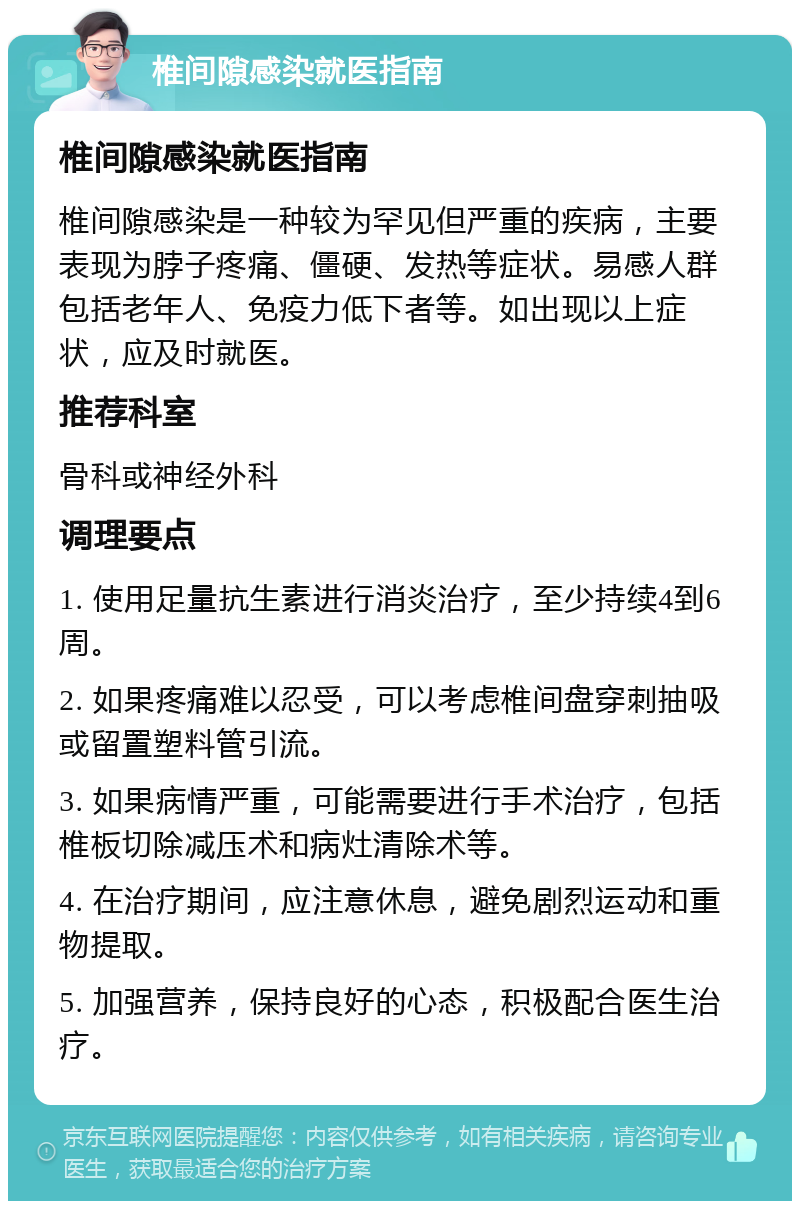 椎间隙感染就医指南 椎间隙感染就医指南 椎间隙感染是一种较为罕见但严重的疾病，主要表现为脖子疼痛、僵硬、发热等症状。易感人群包括老年人、免疫力低下者等。如出现以上症状，应及时就医。 推荐科室 骨科或神经外科 调理要点 1. 使用足量抗生素进行消炎治疗，至少持续4到6周。 2. 如果疼痛难以忍受，可以考虑椎间盘穿刺抽吸或留置塑料管引流。 3. 如果病情严重，可能需要进行手术治疗，包括椎板切除减压术和病灶清除术等。 4. 在治疗期间，应注意休息，避免剧烈运动和重物提取。 5. 加强营养，保持良好的心态，积极配合医生治疗。