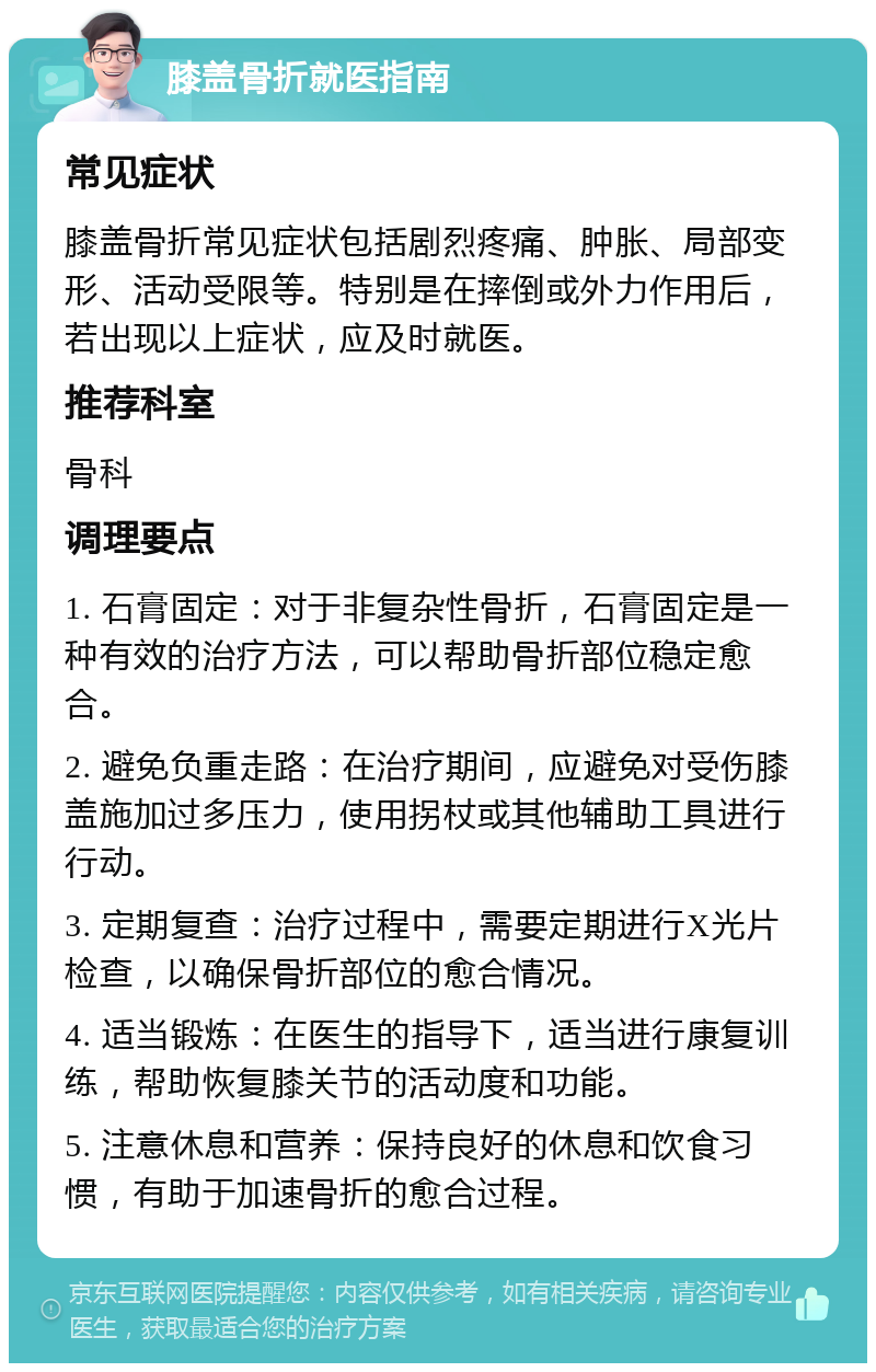 膝盖骨折就医指南 常见症状 膝盖骨折常见症状包括剧烈疼痛、肿胀、局部变形、活动受限等。特别是在摔倒或外力作用后，若出现以上症状，应及时就医。 推荐科室 骨科 调理要点 1. 石膏固定：对于非复杂性骨折，石膏固定是一种有效的治疗方法，可以帮助骨折部位稳定愈合。 2. 避免负重走路：在治疗期间，应避免对受伤膝盖施加过多压力，使用拐杖或其他辅助工具进行行动。 3. 定期复查：治疗过程中，需要定期进行X光片检查，以确保骨折部位的愈合情况。 4. 适当锻炼：在医生的指导下，适当进行康复训练，帮助恢复膝关节的活动度和功能。 5. 注意休息和营养：保持良好的休息和饮食习惯，有助于加速骨折的愈合过程。