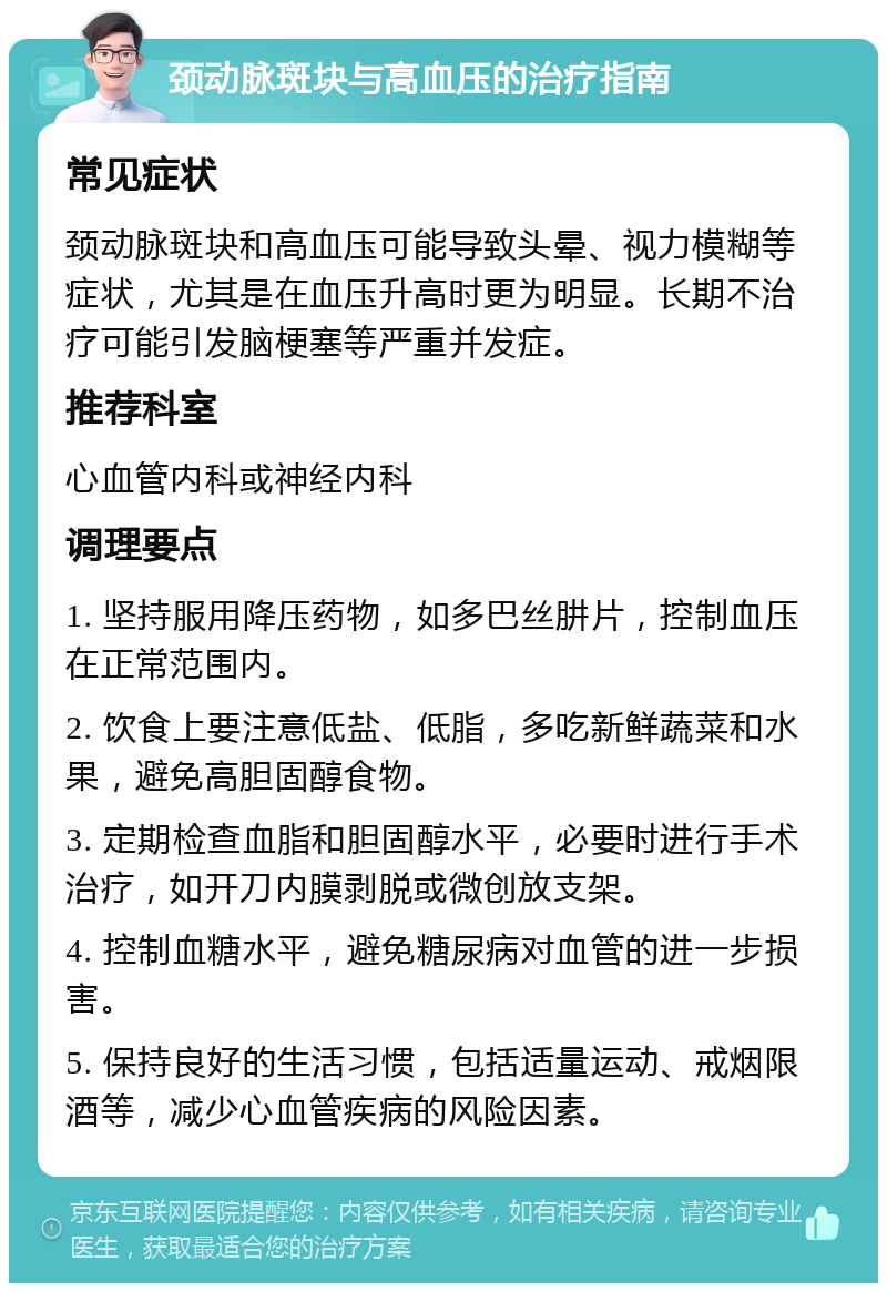 颈动脉斑块与高血压的治疗指南 常见症状 颈动脉斑块和高血压可能导致头晕、视力模糊等症状，尤其是在血压升高时更为明显。长期不治疗可能引发脑梗塞等严重并发症。 推荐科室 心血管内科或神经内科 调理要点 1. 坚持服用降压药物，如多巴丝肼片，控制血压在正常范围内。 2. 饮食上要注意低盐、低脂，多吃新鲜蔬菜和水果，避免高胆固醇食物。 3. 定期检查血脂和胆固醇水平，必要时进行手术治疗，如开刀内膜剥脱或微创放支架。 4. 控制血糖水平，避免糖尿病对血管的进一步损害。 5. 保持良好的生活习惯，包括适量运动、戒烟限酒等，减少心血管疾病的风险因素。