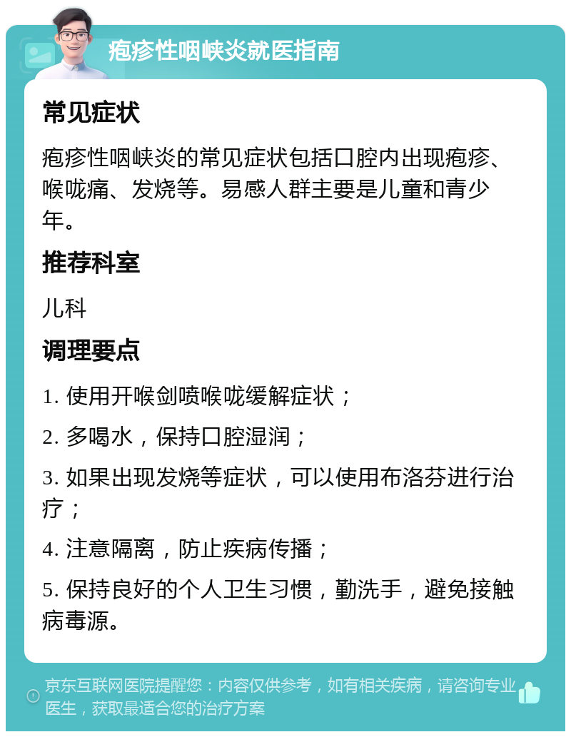 疱疹性咽峡炎就医指南 常见症状 疱疹性咽峡炎的常见症状包括口腔内出现疱疹、喉咙痛、发烧等。易感人群主要是儿童和青少年。 推荐科室 儿科 调理要点 1. 使用开喉剑喷喉咙缓解症状； 2. 多喝水，保持口腔湿润； 3. 如果出现发烧等症状，可以使用布洛芬进行治疗； 4. 注意隔离，防止疾病传播； 5. 保持良好的个人卫生习惯，勤洗手，避免接触病毒源。