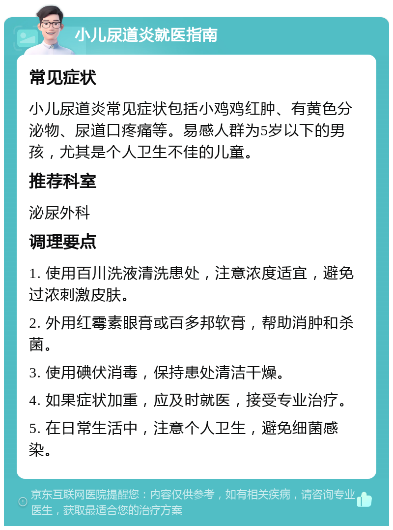 小儿尿道炎就医指南 常见症状 小儿尿道炎常见症状包括小鸡鸡红肿、有黄色分泌物、尿道口疼痛等。易感人群为5岁以下的男孩，尤其是个人卫生不佳的儿童。 推荐科室 泌尿外科 调理要点 1. 使用百川洗液清洗患处，注意浓度适宜，避免过浓刺激皮肤。 2. 外用红霉素眼膏或百多邦软膏，帮助消肿和杀菌。 3. 使用碘伏消毒，保持患处清洁干燥。 4. 如果症状加重，应及时就医，接受专业治疗。 5. 在日常生活中，注意个人卫生，避免细菌感染。