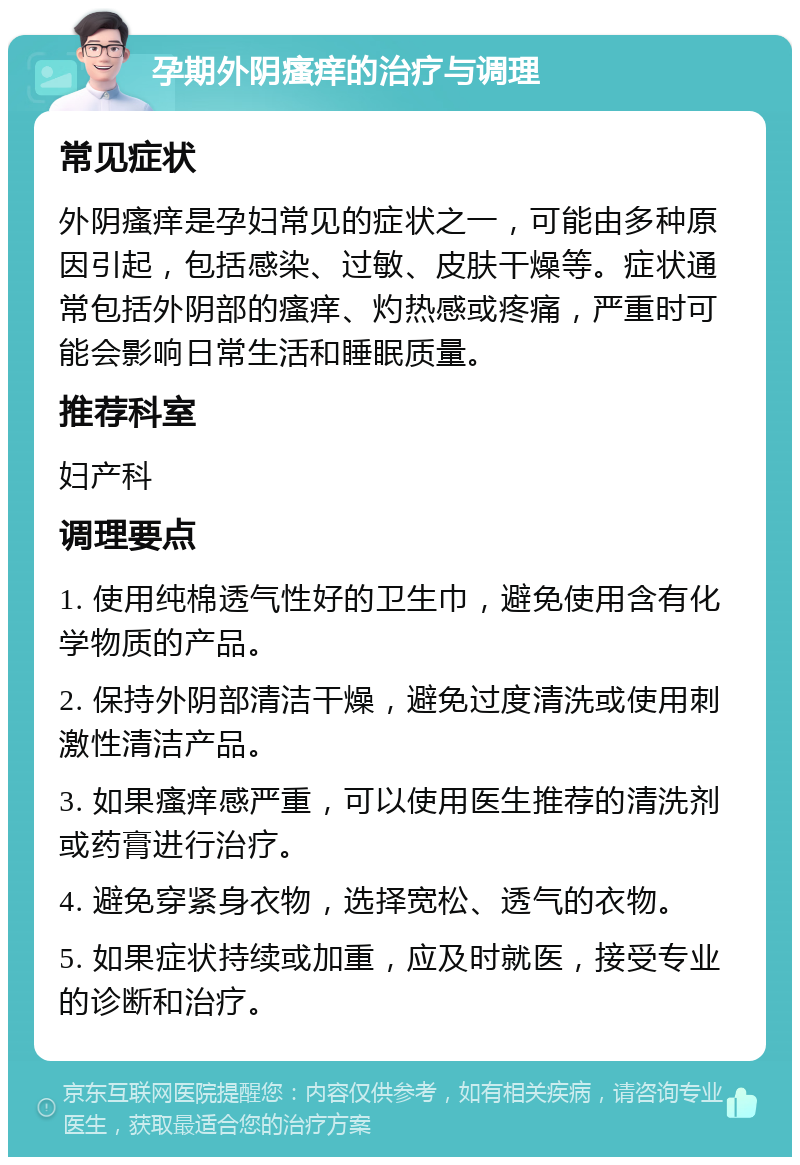 孕期外阴瘙痒的治疗与调理 常见症状 外阴瘙痒是孕妇常见的症状之一，可能由多种原因引起，包括感染、过敏、皮肤干燥等。症状通常包括外阴部的瘙痒、灼热感或疼痛，严重时可能会影响日常生活和睡眠质量。 推荐科室 妇产科 调理要点 1. 使用纯棉透气性好的卫生巾，避免使用含有化学物质的产品。 2. 保持外阴部清洁干燥，避免过度清洗或使用刺激性清洁产品。 3. 如果瘙痒感严重，可以使用医生推荐的清洗剂或药膏进行治疗。 4. 避免穿紧身衣物，选择宽松、透气的衣物。 5. 如果症状持续或加重，应及时就医，接受专业的诊断和治疗。