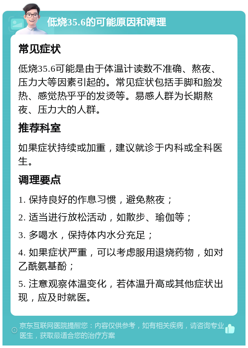 低烧35.6的可能原因和调理 常见症状 低烧35.6可能是由于体温计读数不准确、熬夜、压力大等因素引起的。常见症状包括手脚和脸发热、感觉热乎乎的发烫等。易感人群为长期熬夜、压力大的人群。 推荐科室 如果症状持续或加重，建议就诊于内科或全科医生。 调理要点 1. 保持良好的作息习惯，避免熬夜； 2. 适当进行放松活动，如散步、瑜伽等； 3. 多喝水，保持体内水分充足； 4. 如果症状严重，可以考虑服用退烧药物，如对乙酰氨基酚； 5. 注意观察体温变化，若体温升高或其他症状出现，应及时就医。