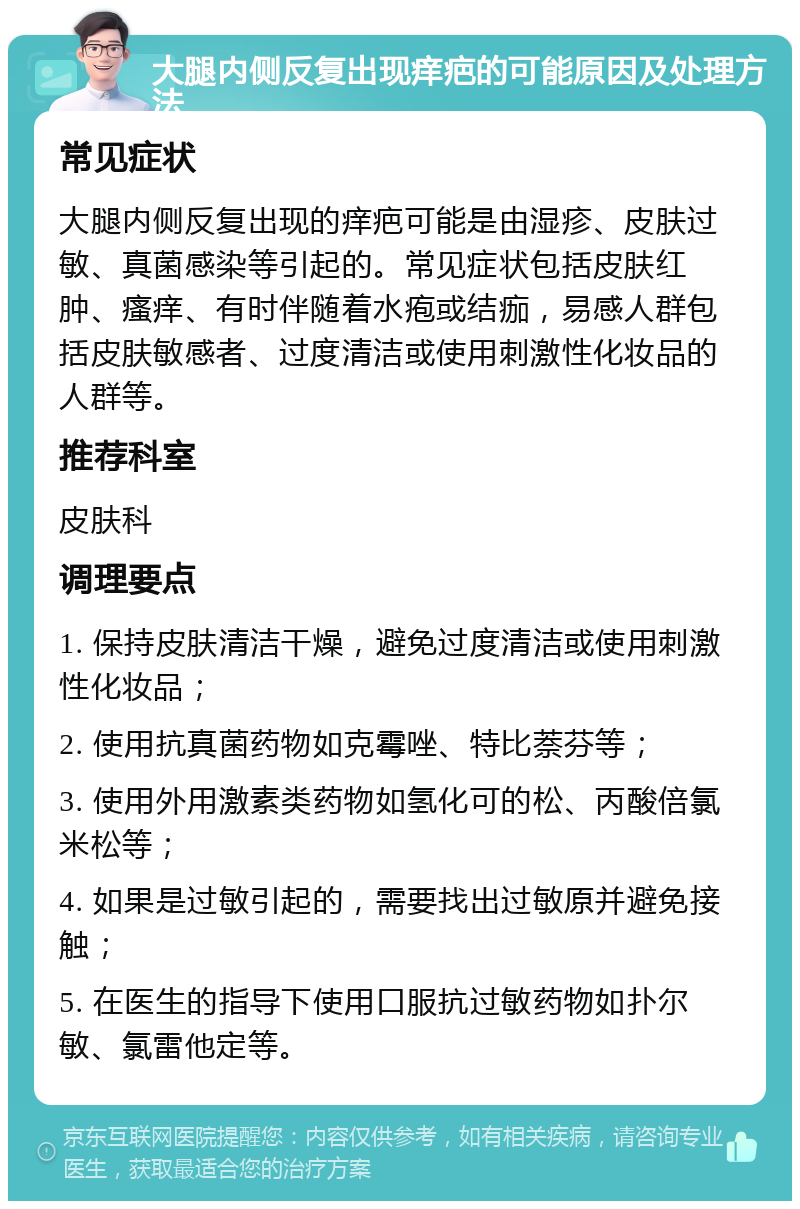 大腿内侧反复出现痒疤的可能原因及处理方法 常见症状 大腿内侧反复出现的痒疤可能是由湿疹、皮肤过敏、真菌感染等引起的。常见症状包括皮肤红肿、瘙痒、有时伴随着水疱或结痂，易感人群包括皮肤敏感者、过度清洁或使用刺激性化妆品的人群等。 推荐科室 皮肤科 调理要点 1. 保持皮肤清洁干燥，避免过度清洁或使用刺激性化妆品； 2. 使用抗真菌药物如克霉唑、特比萘芬等； 3. 使用外用激素类药物如氢化可的松、丙酸倍氯米松等； 4. 如果是过敏引起的，需要找出过敏原并避免接触； 5. 在医生的指导下使用口服抗过敏药物如扑尔敏、氯雷他定等。