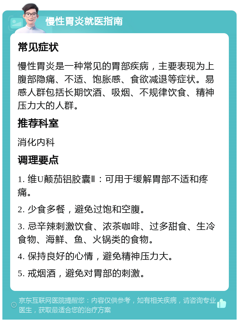 慢性胃炎就医指南 常见症状 慢性胃炎是一种常见的胃部疾病，主要表现为上腹部隐痛、不适、饱胀感、食欲减退等症状。易感人群包括长期饮酒、吸烟、不规律饮食、精神压力大的人群。 推荐科室 消化内科 调理要点 1. 维U颠茄铝胶囊Ⅱ：可用于缓解胃部不适和疼痛。 2. 少食多餐，避免过饱和空腹。 3. 忌辛辣刺激饮食、浓茶咖啡、过多甜食、生冷食物、海鲜、鱼、火锅类的食物。 4. 保持良好的心情，避免精神压力大。 5. 戒烟酒，避免对胃部的刺激。