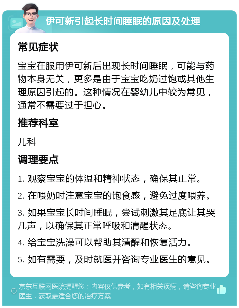 伊可新引起长时间睡眠的原因及处理 常见症状 宝宝在服用伊可新后出现长时间睡眠，可能与药物本身无关，更多是由于宝宝吃奶过饱或其他生理原因引起的。这种情况在婴幼儿中较为常见，通常不需要过于担心。 推荐科室 儿科 调理要点 1. 观察宝宝的体温和精神状态，确保其正常。 2. 在喂奶时注意宝宝的饱食感，避免过度喂养。 3. 如果宝宝长时间睡眠，尝试刺激其足底让其哭几声，以确保其正常呼吸和清醒状态。 4. 给宝宝洗澡可以帮助其清醒和恢复活力。 5. 如有需要，及时就医并咨询专业医生的意见。