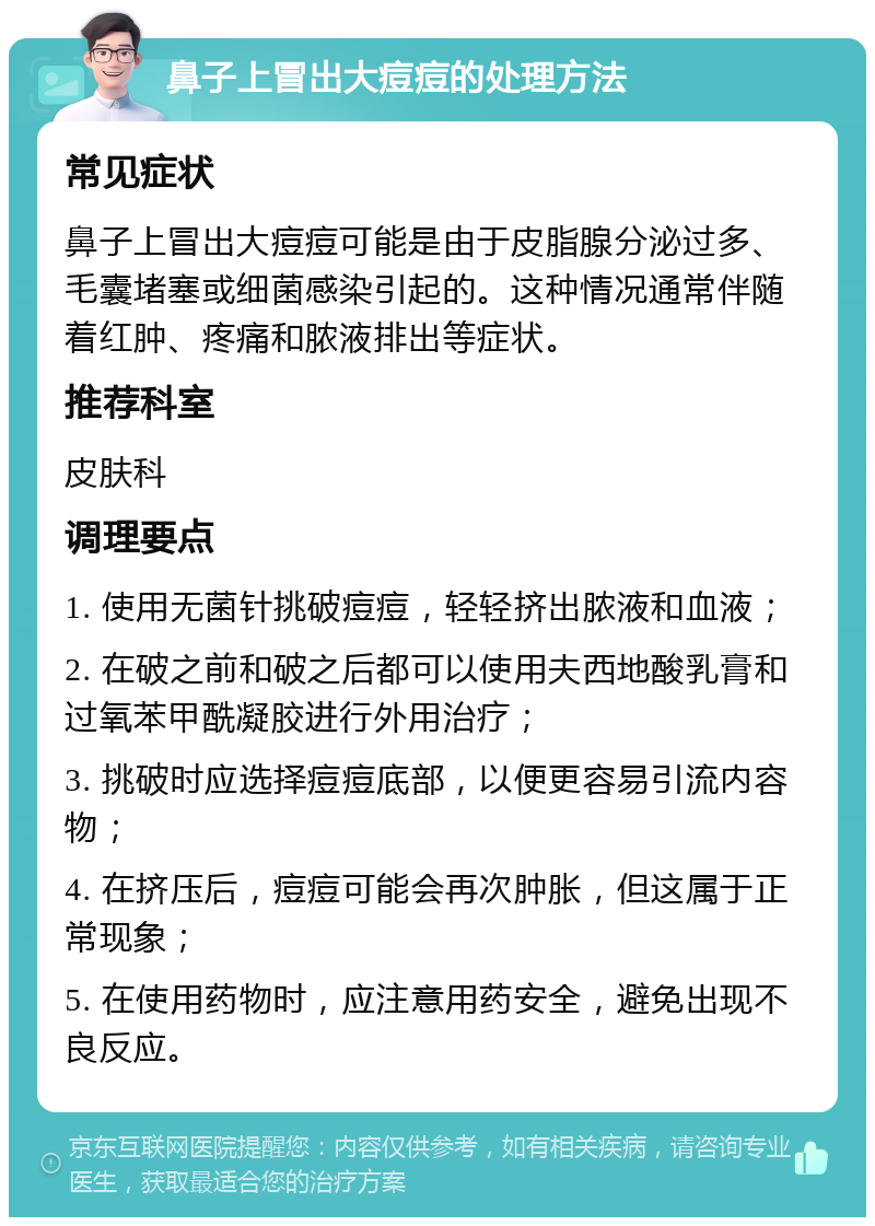 鼻子上冒出大痘痘的处理方法 常见症状 鼻子上冒出大痘痘可能是由于皮脂腺分泌过多、毛囊堵塞或细菌感染引起的。这种情况通常伴随着红肿、疼痛和脓液排出等症状。 推荐科室 皮肤科 调理要点 1. 使用无菌针挑破痘痘，轻轻挤出脓液和血液； 2. 在破之前和破之后都可以使用夫西地酸乳膏和过氧苯甲酰凝胶进行外用治疗； 3. 挑破时应选择痘痘底部，以便更容易引流内容物； 4. 在挤压后，痘痘可能会再次肿胀，但这属于正常现象； 5. 在使用药物时，应注意用药安全，避免出现不良反应。