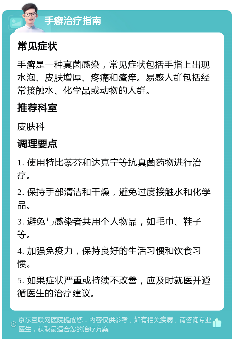 手癣治疗指南 常见症状 手癣是一种真菌感染，常见症状包括手指上出现水泡、皮肤增厚、疼痛和瘙痒。易感人群包括经常接触水、化学品或动物的人群。 推荐科室 皮肤科 调理要点 1. 使用特比萘芬和达克宁等抗真菌药物进行治疗。 2. 保持手部清洁和干燥，避免过度接触水和化学品。 3. 避免与感染者共用个人物品，如毛巾、鞋子等。 4. 加强免疫力，保持良好的生活习惯和饮食习惯。 5. 如果症状严重或持续不改善，应及时就医并遵循医生的治疗建议。