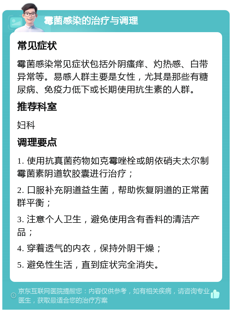 霉菌感染的治疗与调理 常见症状 霉菌感染常见症状包括外阴瘙痒、灼热感、白带异常等。易感人群主要是女性，尤其是那些有糖尿病、免疫力低下或长期使用抗生素的人群。 推荐科室 妇科 调理要点 1. 使用抗真菌药物如克霉唑栓或朗依硝夫太尔制霉菌素阴道软胶囊进行治疗； 2. 口服补充阴道益生菌，帮助恢复阴道的正常菌群平衡； 3. 注意个人卫生，避免使用含有香料的清洁产品； 4. 穿着透气的内衣，保持外阴干燥； 5. 避免性生活，直到症状完全消失。