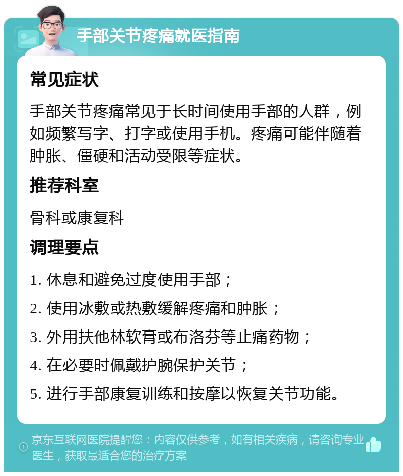 手部关节疼痛就医指南 常见症状 手部关节疼痛常见于长时间使用手部的人群，例如频繁写字、打字或使用手机。疼痛可能伴随着肿胀、僵硬和活动受限等症状。 推荐科室 骨科或康复科 调理要点 1. 休息和避免过度使用手部； 2. 使用冰敷或热敷缓解疼痛和肿胀； 3. 外用扶他林软膏或布洛芬等止痛药物； 4. 在必要时佩戴护腕保护关节； 5. 进行手部康复训练和按摩以恢复关节功能。