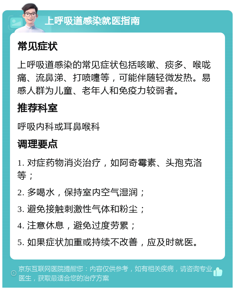 上呼吸道感染就医指南 常见症状 上呼吸道感染的常见症状包括咳嗽、痰多、喉咙痛、流鼻涕、打喷嚏等，可能伴随轻微发热。易感人群为儿童、老年人和免疫力较弱者。 推荐科室 呼吸内科或耳鼻喉科 调理要点 1. 对症药物消炎治疗，如阿奇霉素、头孢克洛等； 2. 多喝水，保持室内空气湿润； 3. 避免接触刺激性气体和粉尘； 4. 注意休息，避免过度劳累； 5. 如果症状加重或持续不改善，应及时就医。