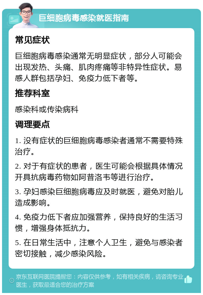 巨细胞病毒感染就医指南 常见症状 巨细胞病毒感染通常无明显症状，部分人可能会出现发热、头痛、肌肉疼痛等非特异性症状。易感人群包括孕妇、免疫力低下者等。 推荐科室 感染科或传染病科 调理要点 1. 没有症状的巨细胞病毒感染者通常不需要特殊治疗。 2. 对于有症状的患者，医生可能会根据具体情况开具抗病毒药物如阿昔洛韦等进行治疗。 3. 孕妇感染巨细胞病毒应及时就医，避免对胎儿造成影响。 4. 免疫力低下者应加强营养，保持良好的生活习惯，增强身体抵抗力。 5. 在日常生活中，注意个人卫生，避免与感染者密切接触，减少感染风险。