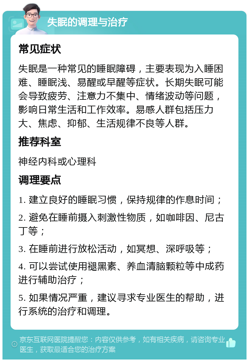 失眠的调理与治疗 常见症状 失眠是一种常见的睡眠障碍，主要表现为入睡困难、睡眠浅、易醒或早醒等症状。长期失眠可能会导致疲劳、注意力不集中、情绪波动等问题，影响日常生活和工作效率。易感人群包括压力大、焦虑、抑郁、生活规律不良等人群。 推荐科室 神经内科或心理科 调理要点 1. 建立良好的睡眠习惯，保持规律的作息时间； 2. 避免在睡前摄入刺激性物质，如咖啡因、尼古丁等； 3. 在睡前进行放松活动，如冥想、深呼吸等； 4. 可以尝试使用褪黑素、养血清脑颗粒等中成药进行辅助治疗； 5. 如果情况严重，建议寻求专业医生的帮助，进行系统的治疗和调理。