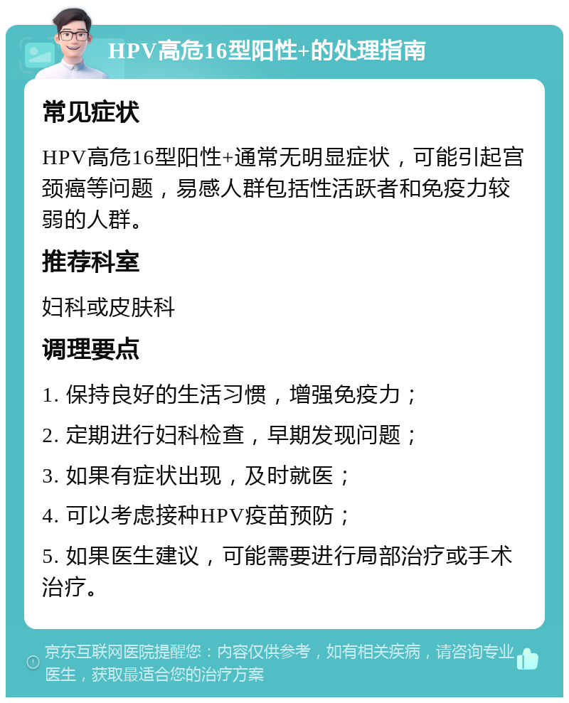 HPV高危16型阳性+的处理指南 常见症状 HPV高危16型阳性+通常无明显症状，可能引起宫颈癌等问题，易感人群包括性活跃者和免疫力较弱的人群。 推荐科室 妇科或皮肤科 调理要点 1. 保持良好的生活习惯，增强免疫力； 2. 定期进行妇科检查，早期发现问题； 3. 如果有症状出现，及时就医； 4. 可以考虑接种HPV疫苗预防； 5. 如果医生建议，可能需要进行局部治疗或手术治疗。