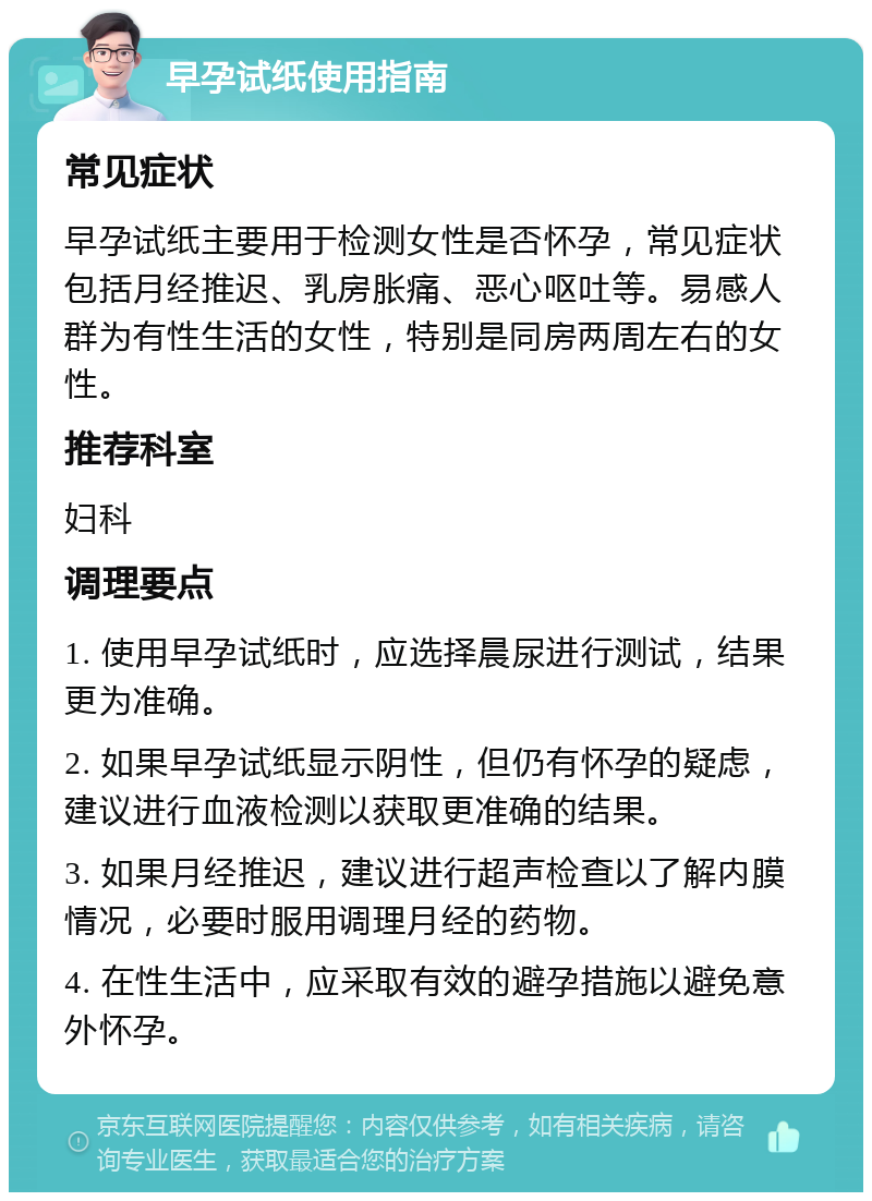 早孕试纸使用指南 常见症状 早孕试纸主要用于检测女性是否怀孕，常见症状包括月经推迟、乳房胀痛、恶心呕吐等。易感人群为有性生活的女性，特别是同房两周左右的女性。 推荐科室 妇科 调理要点 1. 使用早孕试纸时，应选择晨尿进行测试，结果更为准确。 2. 如果早孕试纸显示阴性，但仍有怀孕的疑虑，建议进行血液检测以获取更准确的结果。 3. 如果月经推迟，建议进行超声检查以了解内膜情况，必要时服用调理月经的药物。 4. 在性生活中，应采取有效的避孕措施以避免意外怀孕。