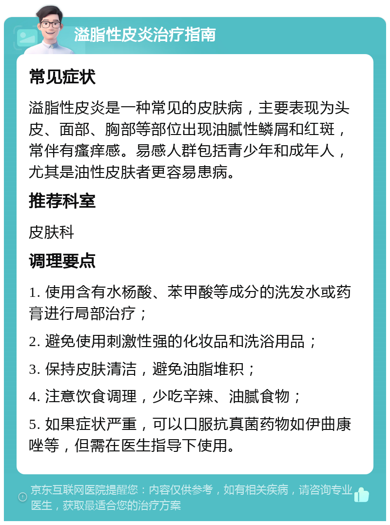 溢脂性皮炎治疗指南 常见症状 溢脂性皮炎是一种常见的皮肤病，主要表现为头皮、面部、胸部等部位出现油腻性鳞屑和红斑，常伴有瘙痒感。易感人群包括青少年和成年人，尤其是油性皮肤者更容易患病。 推荐科室 皮肤科 调理要点 1. 使用含有水杨酸、苯甲酸等成分的洗发水或药膏进行局部治疗； 2. 避免使用刺激性强的化妆品和洗浴用品； 3. 保持皮肤清洁，避免油脂堆积； 4. 注意饮食调理，少吃辛辣、油腻食物； 5. 如果症状严重，可以口服抗真菌药物如伊曲康唑等，但需在医生指导下使用。