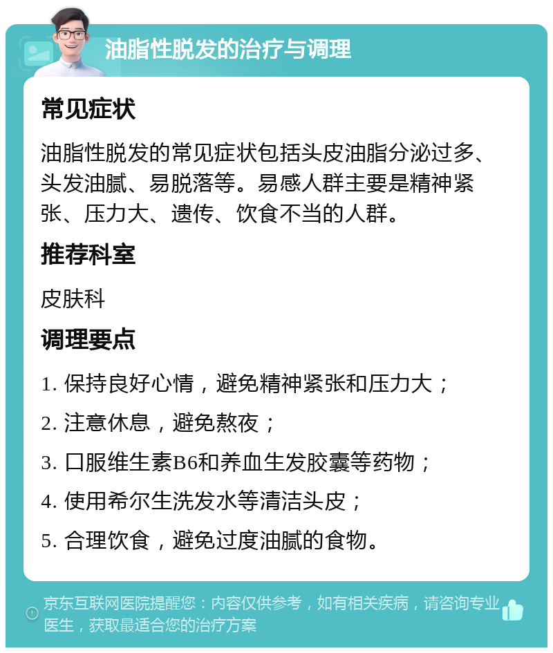 油脂性脱发的治疗与调理 常见症状 油脂性脱发的常见症状包括头皮油脂分泌过多、头发油腻、易脱落等。易感人群主要是精神紧张、压力大、遗传、饮食不当的人群。 推荐科室 皮肤科 调理要点 1. 保持良好心情，避免精神紧张和压力大； 2. 注意休息，避免熬夜； 3. 口服维生素B6和养血生发胶囊等药物； 4. 使用希尔生洗发水等清洁头皮； 5. 合理饮食，避免过度油腻的食物。