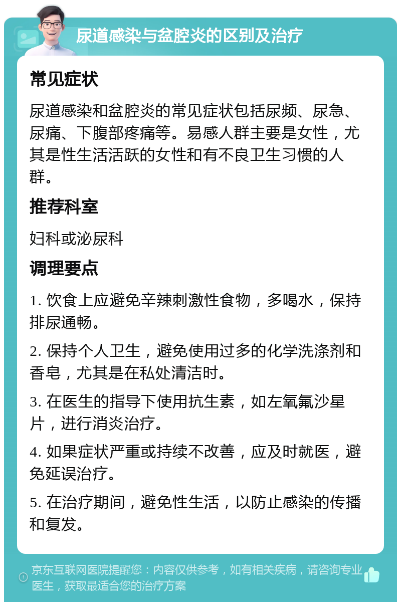 尿道感染与盆腔炎的区别及治疗 常见症状 尿道感染和盆腔炎的常见症状包括尿频、尿急、尿痛、下腹部疼痛等。易感人群主要是女性，尤其是性生活活跃的女性和有不良卫生习惯的人群。 推荐科室 妇科或泌尿科 调理要点 1. 饮食上应避免辛辣刺激性食物，多喝水，保持排尿通畅。 2. 保持个人卫生，避免使用过多的化学洗涤剂和香皂，尤其是在私处清洁时。 3. 在医生的指导下使用抗生素，如左氧氟沙星片，进行消炎治疗。 4. 如果症状严重或持续不改善，应及时就医，避免延误治疗。 5. 在治疗期间，避免性生活，以防止感染的传播和复发。