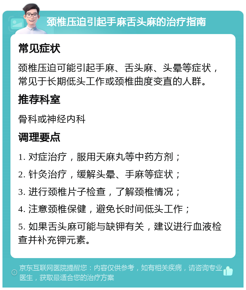 颈椎压迫引起手麻舌头麻的治疗指南 常见症状 颈椎压迫可能引起手麻、舌头麻、头晕等症状，常见于长期低头工作或颈椎曲度变直的人群。 推荐科室 骨科或神经内科 调理要点 1. 对症治疗，服用天麻丸等中药方剂； 2. 针灸治疗，缓解头晕、手麻等症状； 3. 进行颈椎片子检查，了解颈椎情况； 4. 注意颈椎保健，避免长时间低头工作； 5. 如果舌头麻可能与缺钾有关，建议进行血液检查并补充钾元素。