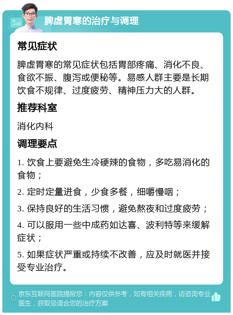 脾虚胃寒的治疗与调理 常见症状 脾虚胃寒的常见症状包括胃部疼痛、消化不良、食欲不振、腹泻或便秘等。易感人群主要是长期饮食不规律、过度疲劳、精神压力大的人群。 推荐科室 消化内科 调理要点 1. 饮食上要避免生冷硬辣的食物，多吃易消化的食物； 2. 定时定量进食，少食多餐，细嚼慢咽； 3. 保持良好的生活习惯，避免熬夜和过度疲劳； 4. 可以服用一些中成药如达喜、波利特等来缓解症状； 5. 如果症状严重或持续不改善，应及时就医并接受专业治疗。