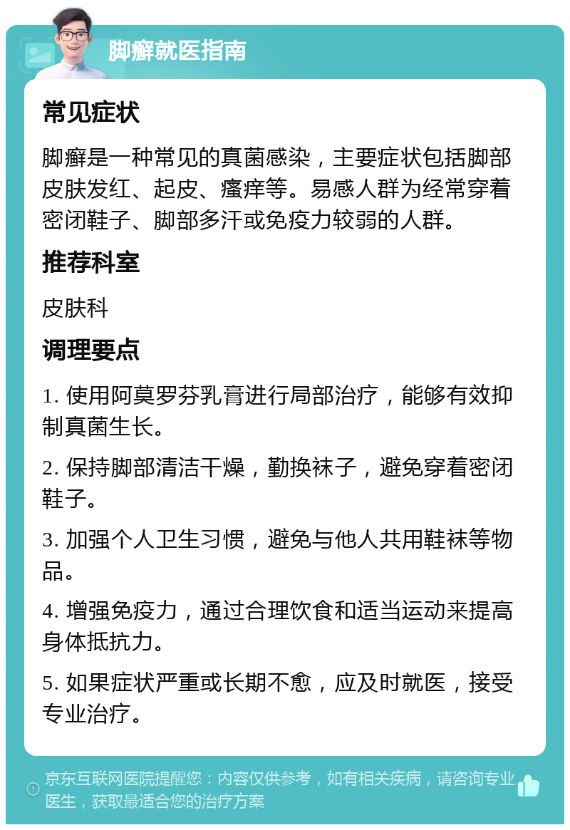 脚癣就医指南 常见症状 脚癣是一种常见的真菌感染，主要症状包括脚部皮肤发红、起皮、瘙痒等。易感人群为经常穿着密闭鞋子、脚部多汗或免疫力较弱的人群。 推荐科室 皮肤科 调理要点 1. 使用阿莫罗芬乳膏进行局部治疗，能够有效抑制真菌生长。 2. 保持脚部清洁干燥，勤换袜子，避免穿着密闭鞋子。 3. 加强个人卫生习惯，避免与他人共用鞋袜等物品。 4. 增强免疫力，通过合理饮食和适当运动来提高身体抵抗力。 5. 如果症状严重或长期不愈，应及时就医，接受专业治疗。