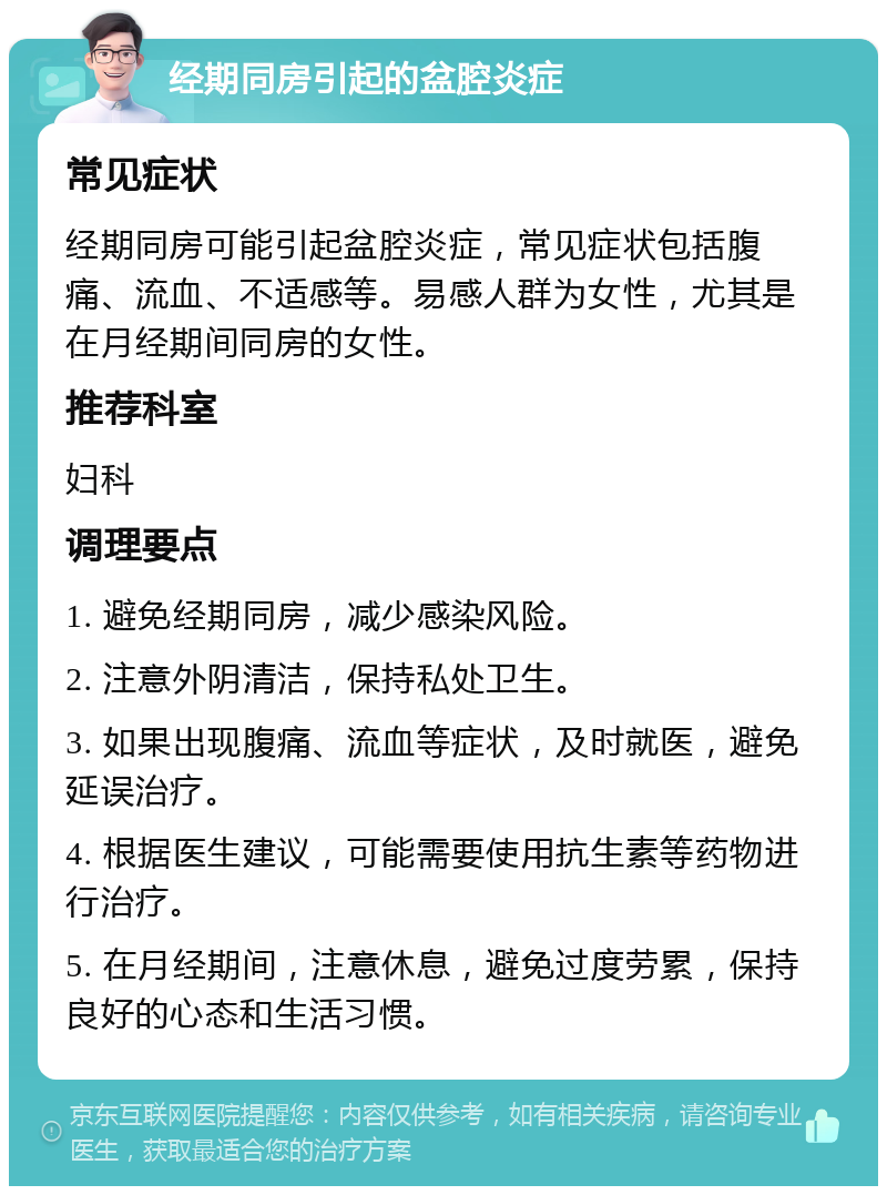 经期同房引起的盆腔炎症 常见症状 经期同房可能引起盆腔炎症，常见症状包括腹痛、流血、不适感等。易感人群为女性，尤其是在月经期间同房的女性。 推荐科室 妇科 调理要点 1. 避免经期同房，减少感染风险。 2. 注意外阴清洁，保持私处卫生。 3. 如果出现腹痛、流血等症状，及时就医，避免延误治疗。 4. 根据医生建议，可能需要使用抗生素等药物进行治疗。 5. 在月经期间，注意休息，避免过度劳累，保持良好的心态和生活习惯。