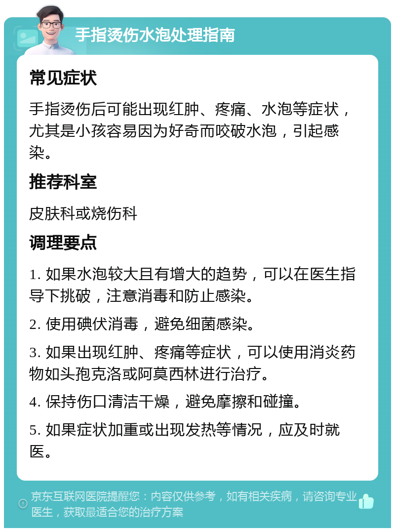 手指烫伤水泡处理指南 常见症状 手指烫伤后可能出现红肿、疼痛、水泡等症状，尤其是小孩容易因为好奇而咬破水泡，引起感染。 推荐科室 皮肤科或烧伤科 调理要点 1. 如果水泡较大且有增大的趋势，可以在医生指导下挑破，注意消毒和防止感染。 2. 使用碘伏消毒，避免细菌感染。 3. 如果出现红肿、疼痛等症状，可以使用消炎药物如头孢克洛或阿莫西林进行治疗。 4. 保持伤口清洁干燥，避免摩擦和碰撞。 5. 如果症状加重或出现发热等情况，应及时就医。