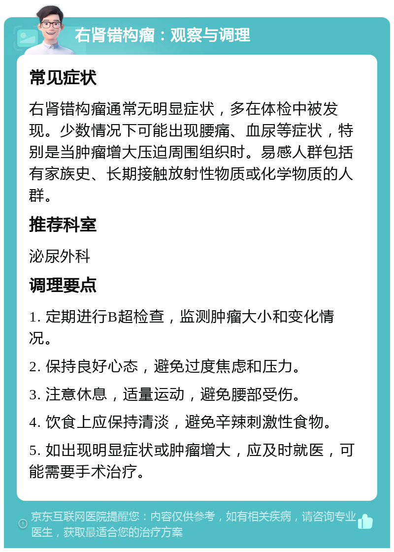 右肾错构瘤：观察与调理 常见症状 右肾错构瘤通常无明显症状，多在体检中被发现。少数情况下可能出现腰痛、血尿等症状，特别是当肿瘤增大压迫周围组织时。易感人群包括有家族史、长期接触放射性物质或化学物质的人群。 推荐科室 泌尿外科 调理要点 1. 定期进行B超检查，监测肿瘤大小和变化情况。 2. 保持良好心态，避免过度焦虑和压力。 3. 注意休息，适量运动，避免腰部受伤。 4. 饮食上应保持清淡，避免辛辣刺激性食物。 5. 如出现明显症状或肿瘤增大，应及时就医，可能需要手术治疗。