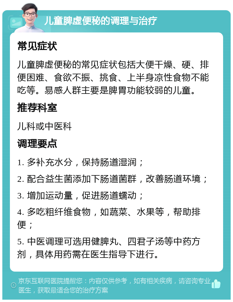 儿童脾虚便秘的调理与治疗 常见症状 儿童脾虚便秘的常见症状包括大便干燥、硬、排便困难、食欲不振、挑食、上半身凉性食物不能吃等。易感人群主要是脾胃功能较弱的儿童。 推荐科室 儿科或中医科 调理要点 1. 多补充水分，保持肠道湿润； 2. 配合益生菌添加下肠道菌群，改善肠道环境； 3. 增加运动量，促进肠道蠕动； 4. 多吃粗纤维食物，如蔬菜、水果等，帮助排便； 5. 中医调理可选用健脾丸、四君子汤等中药方剂，具体用药需在医生指导下进行。