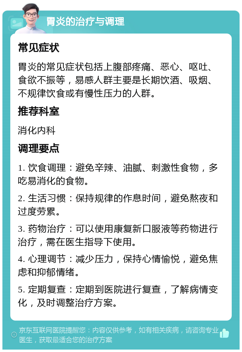 胃炎的治疗与调理 常见症状 胃炎的常见症状包括上腹部疼痛、恶心、呕吐、食欲不振等，易感人群主要是长期饮酒、吸烟、不规律饮食或有慢性压力的人群。 推荐科室 消化内科 调理要点 1. 饮食调理：避免辛辣、油腻、刺激性食物，多吃易消化的食物。 2. 生活习惯：保持规律的作息时间，避免熬夜和过度劳累。 3. 药物治疗：可以使用康复新口服液等药物进行治疗，需在医生指导下使用。 4. 心理调节：减少压力，保持心情愉悦，避免焦虑和抑郁情绪。 5. 定期复查：定期到医院进行复查，了解病情变化，及时调整治疗方案。