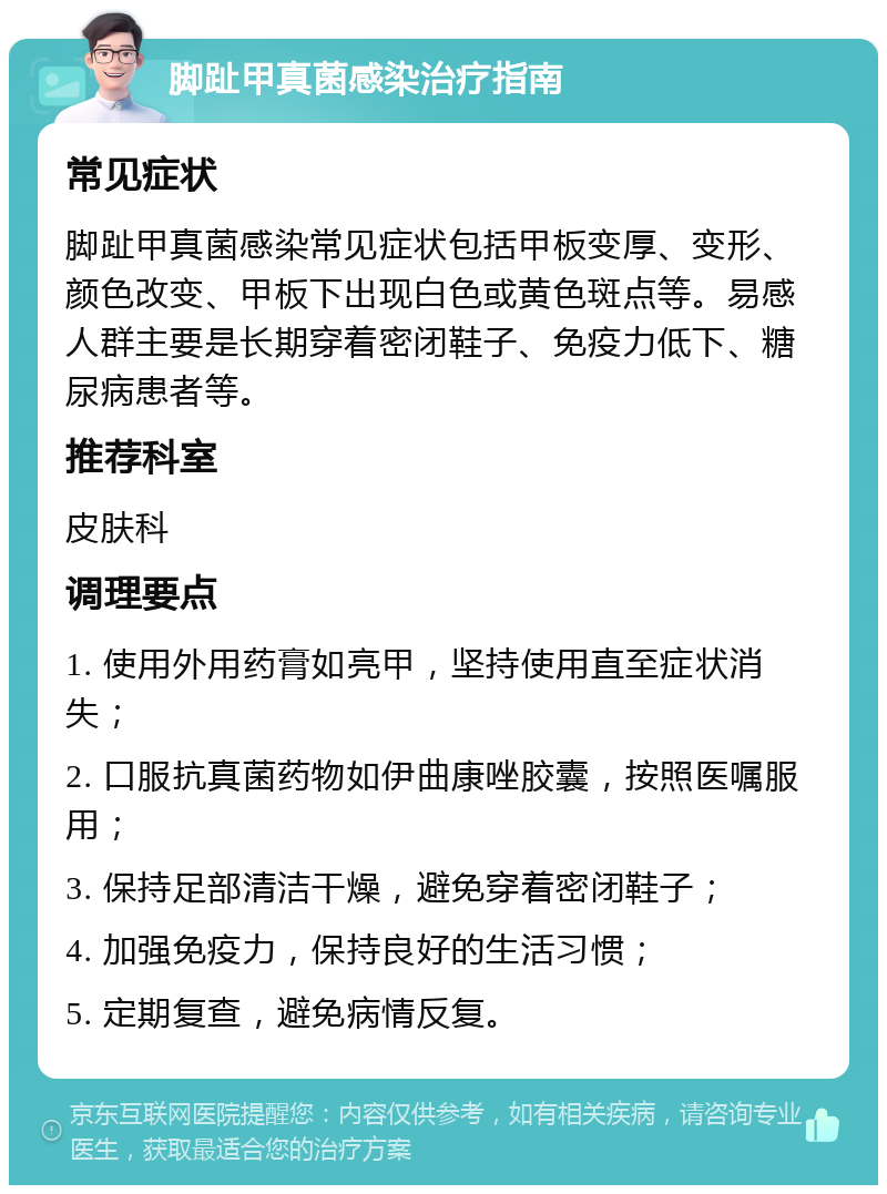 脚趾甲真菌感染治疗指南 常见症状 脚趾甲真菌感染常见症状包括甲板变厚、变形、颜色改变、甲板下出现白色或黄色斑点等。易感人群主要是长期穿着密闭鞋子、免疫力低下、糖尿病患者等。 推荐科室 皮肤科 调理要点 1. 使用外用药膏如亮甲，坚持使用直至症状消失； 2. 口服抗真菌药物如伊曲康唑胶囊，按照医嘱服用； 3. 保持足部清洁干燥，避免穿着密闭鞋子； 4. 加强免疫力，保持良好的生活习惯； 5. 定期复查，避免病情反复。