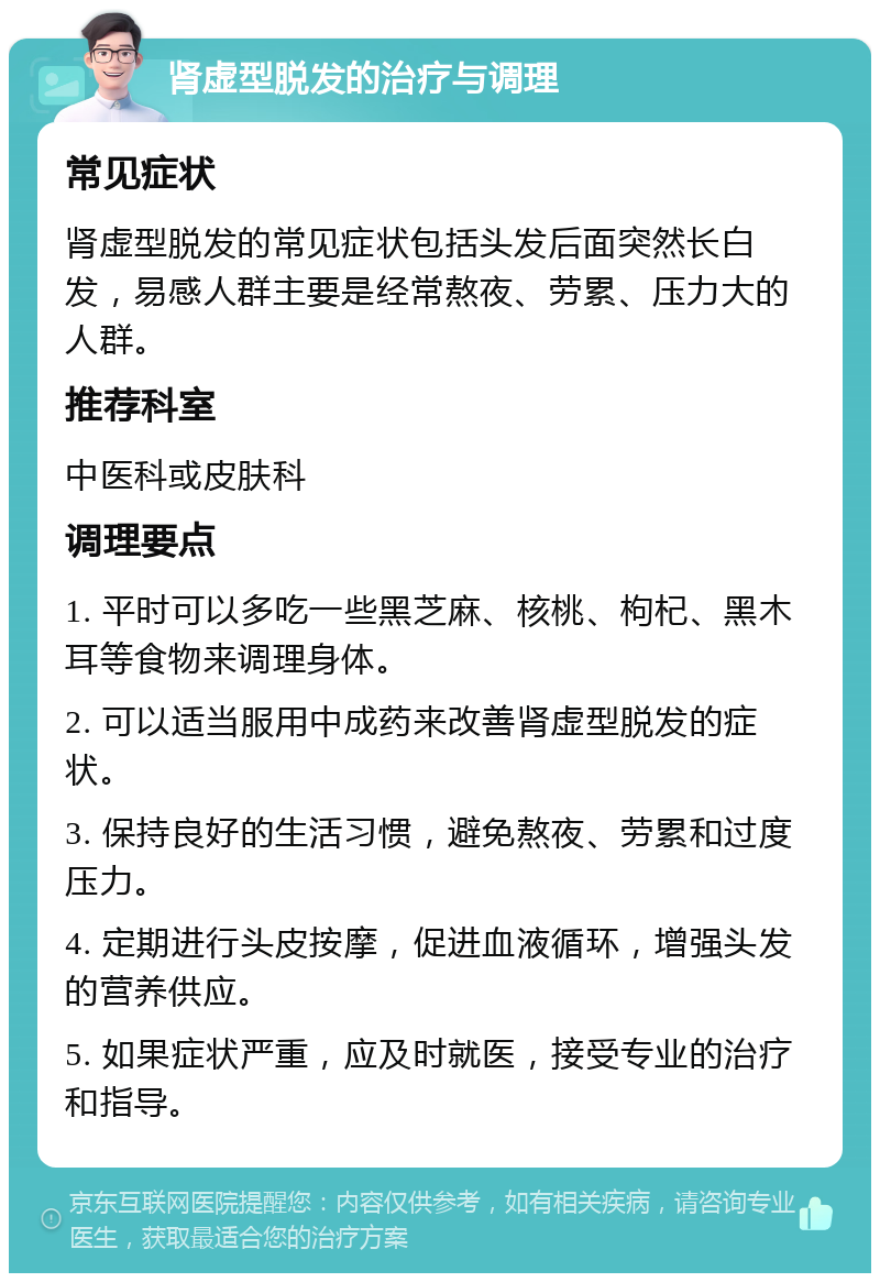 肾虚型脱发的治疗与调理 常见症状 肾虚型脱发的常见症状包括头发后面突然长白发，易感人群主要是经常熬夜、劳累、压力大的人群。 推荐科室 中医科或皮肤科 调理要点 1. 平时可以多吃一些黑芝麻、核桃、枸杞、黑木耳等食物来调理身体。 2. 可以适当服用中成药来改善肾虚型脱发的症状。 3. 保持良好的生活习惯，避免熬夜、劳累和过度压力。 4. 定期进行头皮按摩，促进血液循环，增强头发的营养供应。 5. 如果症状严重，应及时就医，接受专业的治疗和指导。