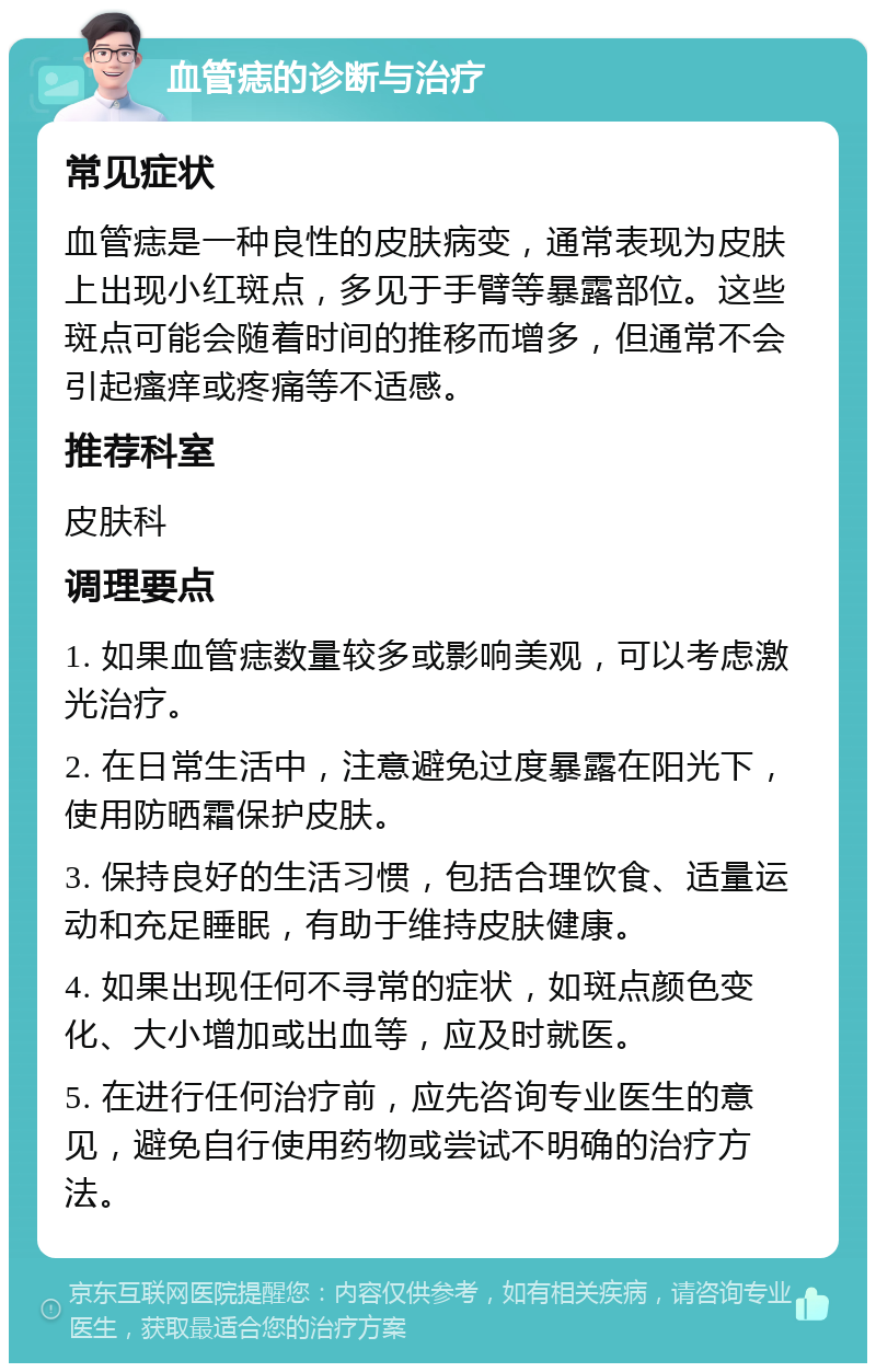 血管痣的诊断与治疗 常见症状 血管痣是一种良性的皮肤病变，通常表现为皮肤上出现小红斑点，多见于手臂等暴露部位。这些斑点可能会随着时间的推移而增多，但通常不会引起瘙痒或疼痛等不适感。 推荐科室 皮肤科 调理要点 1. 如果血管痣数量较多或影响美观，可以考虑激光治疗。 2. 在日常生活中，注意避免过度暴露在阳光下，使用防晒霜保护皮肤。 3. 保持良好的生活习惯，包括合理饮食、适量运动和充足睡眠，有助于维持皮肤健康。 4. 如果出现任何不寻常的症状，如斑点颜色变化、大小增加或出血等，应及时就医。 5. 在进行任何治疗前，应先咨询专业医生的意见，避免自行使用药物或尝试不明确的治疗方法。