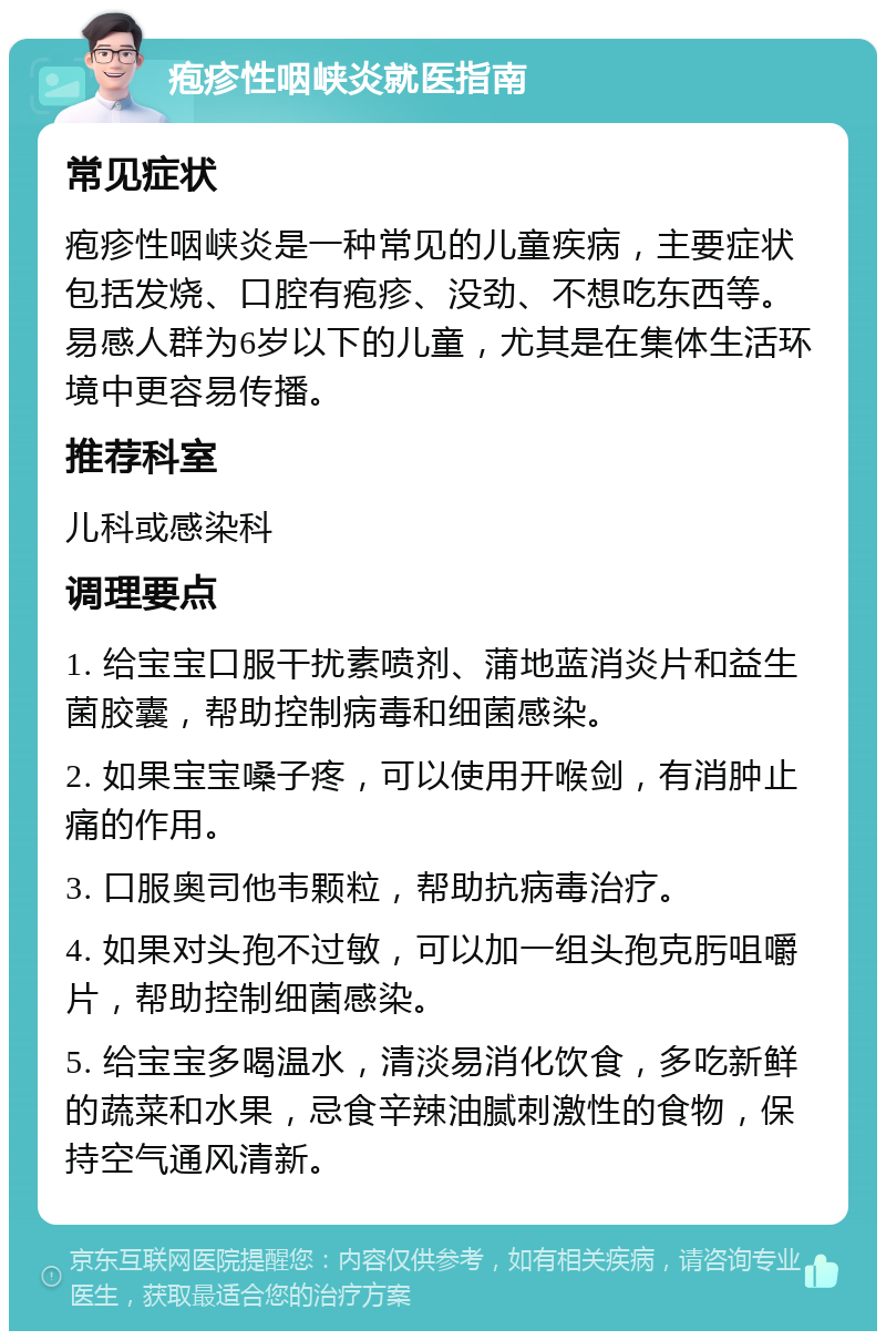 疱疹性咽峡炎就医指南 常见症状 疱疹性咽峡炎是一种常见的儿童疾病，主要症状包括发烧、口腔有疱疹、没劲、不想吃东西等。易感人群为6岁以下的儿童，尤其是在集体生活环境中更容易传播。 推荐科室 儿科或感染科 调理要点 1. 给宝宝口服干扰素喷剂、蒲地蓝消炎片和益生菌胶囊，帮助控制病毒和细菌感染。 2. 如果宝宝嗓子疼，可以使用开喉剑，有消肿止痛的作用。 3. 口服奥司他韦颗粒，帮助抗病毒治疗。 4. 如果对头孢不过敏，可以加一组头孢克肟咀嚼片，帮助控制细菌感染。 5. 给宝宝多喝温水，清淡易消化饮食，多吃新鲜的蔬菜和水果，忌食辛辣油腻刺激性的食物，保持空气通风清新。