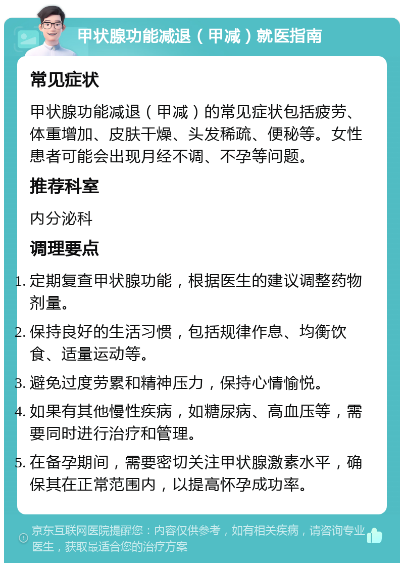 甲状腺功能减退（甲减）就医指南 常见症状 甲状腺功能减退（甲减）的常见症状包括疲劳、体重增加、皮肤干燥、头发稀疏、便秘等。女性患者可能会出现月经不调、不孕等问题。 推荐科室 内分泌科 调理要点 定期复查甲状腺功能，根据医生的建议调整药物剂量。 保持良好的生活习惯，包括规律作息、均衡饮食、适量运动等。 避免过度劳累和精神压力，保持心情愉悦。 如果有其他慢性疾病，如糖尿病、高血压等，需要同时进行治疗和管理。 在备孕期间，需要密切关注甲状腺激素水平，确保其在正常范围内，以提高怀孕成功率。