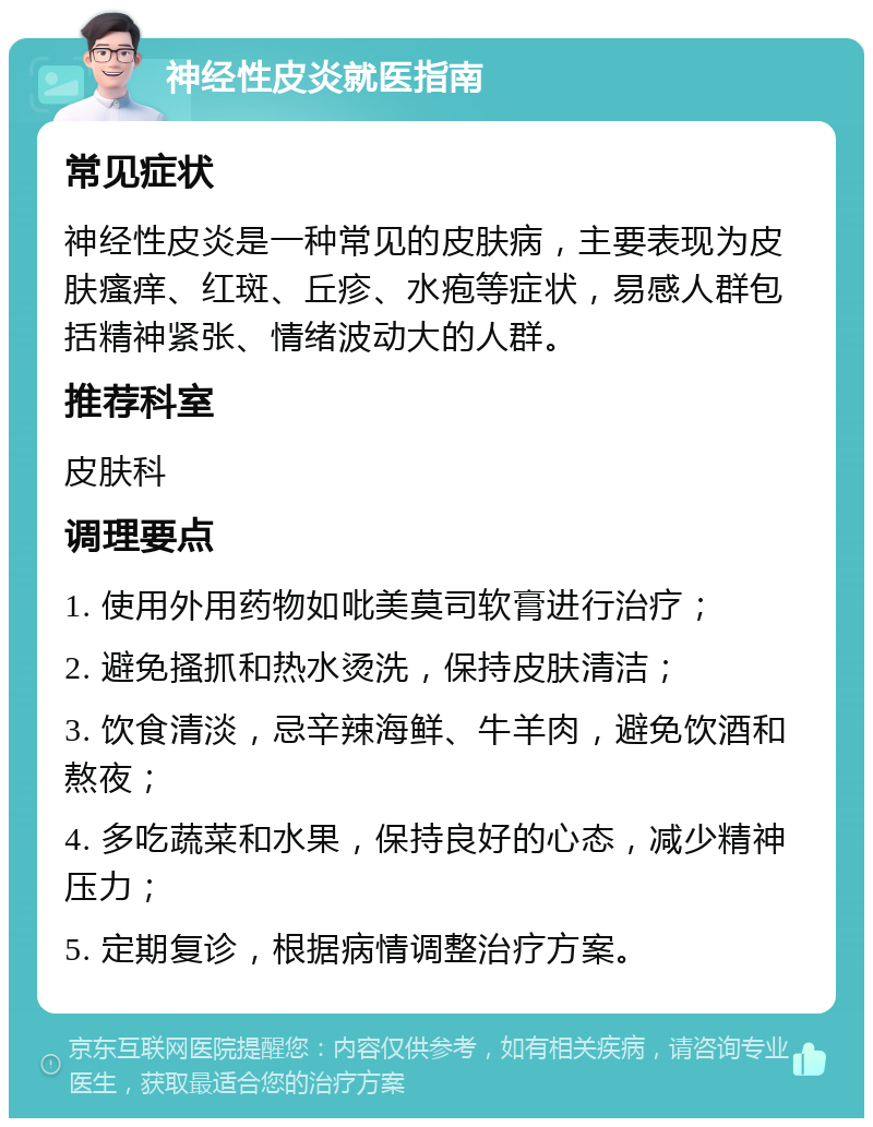 神经性皮炎就医指南 常见症状 神经性皮炎是一种常见的皮肤病，主要表现为皮肤瘙痒、红斑、丘疹、水疱等症状，易感人群包括精神紧张、情绪波动大的人群。 推荐科室 皮肤科 调理要点 1. 使用外用药物如吡美莫司软膏进行治疗； 2. 避免搔抓和热水烫洗，保持皮肤清洁； 3. 饮食清淡，忌辛辣海鲜、牛羊肉，避免饮酒和熬夜； 4. 多吃蔬菜和水果，保持良好的心态，减少精神压力； 5. 定期复诊，根据病情调整治疗方案。