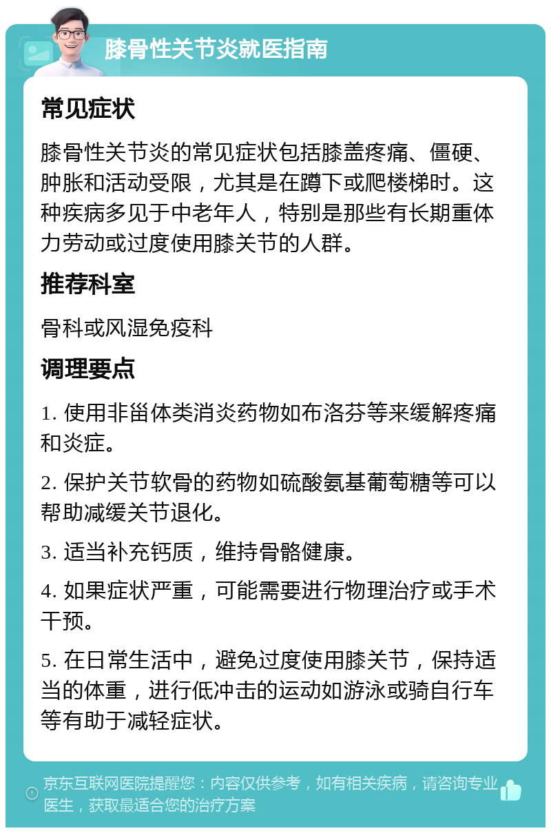 膝骨性关节炎就医指南 常见症状 膝骨性关节炎的常见症状包括膝盖疼痛、僵硬、肿胀和活动受限，尤其是在蹲下或爬楼梯时。这种疾病多见于中老年人，特别是那些有长期重体力劳动或过度使用膝关节的人群。 推荐科室 骨科或风湿免疫科 调理要点 1. 使用非甾体类消炎药物如布洛芬等来缓解疼痛和炎症。 2. 保护关节软骨的药物如硫酸氨基葡萄糖等可以帮助减缓关节退化。 3. 适当补充钙质，维持骨骼健康。 4. 如果症状严重，可能需要进行物理治疗或手术干预。 5. 在日常生活中，避免过度使用膝关节，保持适当的体重，进行低冲击的运动如游泳或骑自行车等有助于减轻症状。