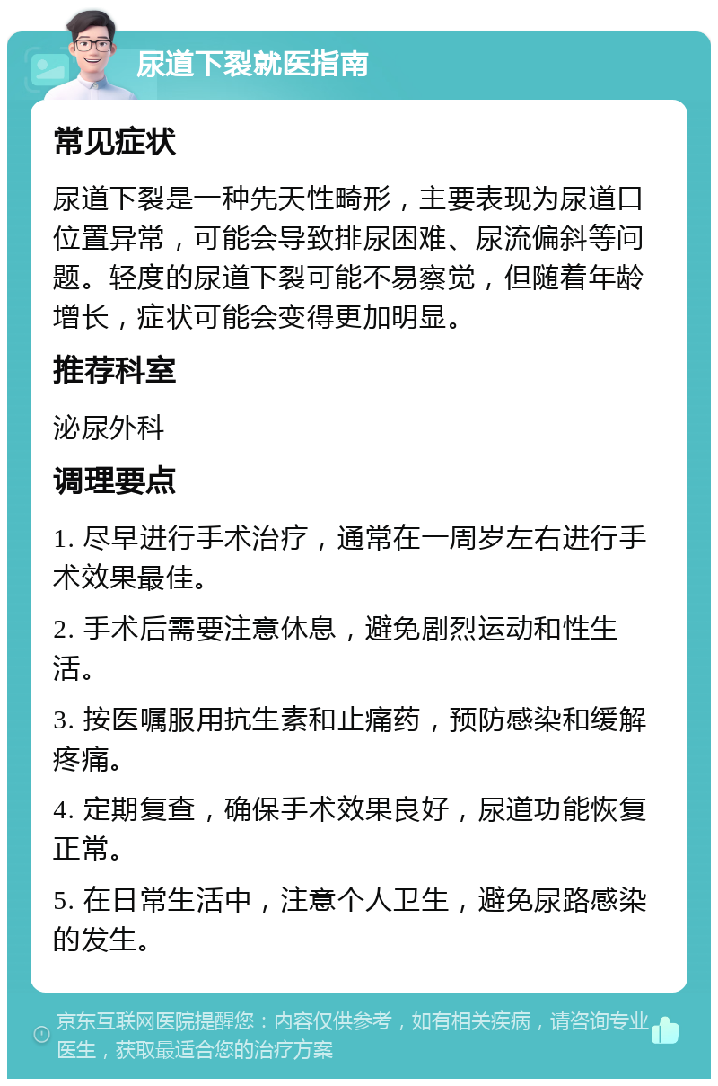 尿道下裂就医指南 常见症状 尿道下裂是一种先天性畸形，主要表现为尿道口位置异常，可能会导致排尿困难、尿流偏斜等问题。轻度的尿道下裂可能不易察觉，但随着年龄增长，症状可能会变得更加明显。 推荐科室 泌尿外科 调理要点 1. 尽早进行手术治疗，通常在一周岁左右进行手术效果最佳。 2. 手术后需要注意休息，避免剧烈运动和性生活。 3. 按医嘱服用抗生素和止痛药，预防感染和缓解疼痛。 4. 定期复查，确保手术效果良好，尿道功能恢复正常。 5. 在日常生活中，注意个人卫生，避免尿路感染的发生。