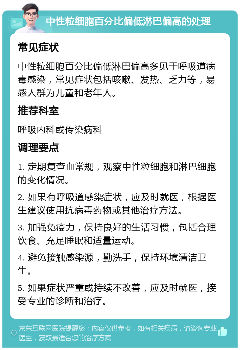 中性粒细胞百分比偏低淋巴偏高的处理 常见症状 中性粒细胞百分比偏低淋巴偏高多见于呼吸道病毒感染，常见症状包括咳嗽、发热、乏力等，易感人群为儿童和老年人。 推荐科室 呼吸内科或传染病科 调理要点 1. 定期复查血常规，观察中性粒细胞和淋巴细胞的变化情况。 2. 如果有呼吸道感染症状，应及时就医，根据医生建议使用抗病毒药物或其他治疗方法。 3. 加强免疫力，保持良好的生活习惯，包括合理饮食、充足睡眠和适量运动。 4. 避免接触感染源，勤洗手，保持环境清洁卫生。 5. 如果症状严重或持续不改善，应及时就医，接受专业的诊断和治疗。