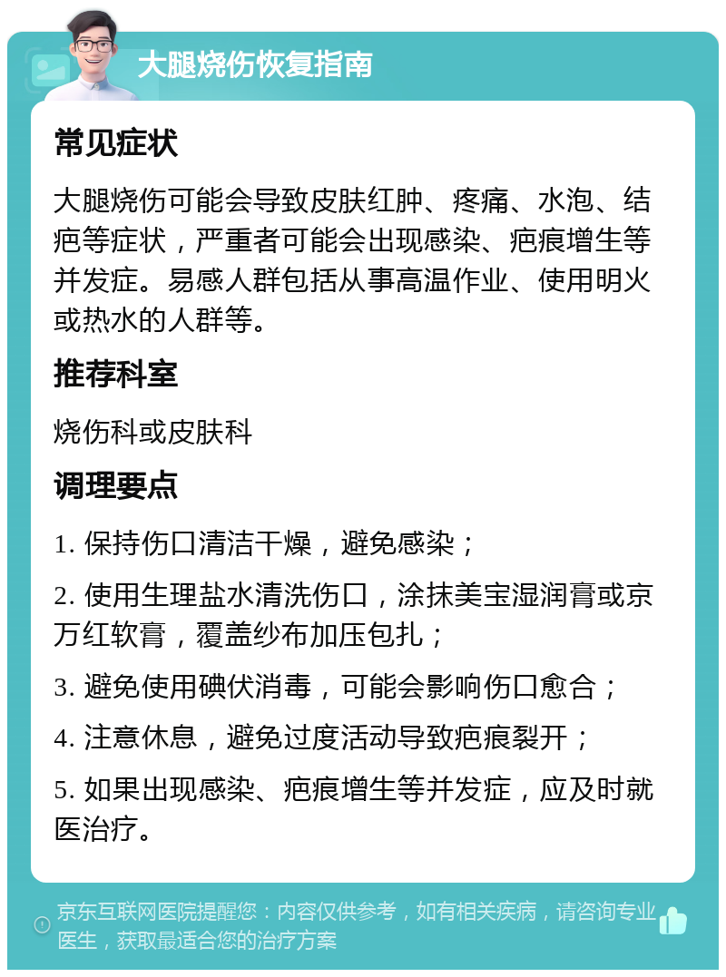 大腿烧伤恢复指南 常见症状 大腿烧伤可能会导致皮肤红肿、疼痛、水泡、结疤等症状，严重者可能会出现感染、疤痕增生等并发症。易感人群包括从事高温作业、使用明火或热水的人群等。 推荐科室 烧伤科或皮肤科 调理要点 1. 保持伤口清洁干燥，避免感染； 2. 使用生理盐水清洗伤口，涂抹美宝湿润膏或京万红软膏，覆盖纱布加压包扎； 3. 避免使用碘伏消毒，可能会影响伤口愈合； 4. 注意休息，避免过度活动导致疤痕裂开； 5. 如果出现感染、疤痕增生等并发症，应及时就医治疗。