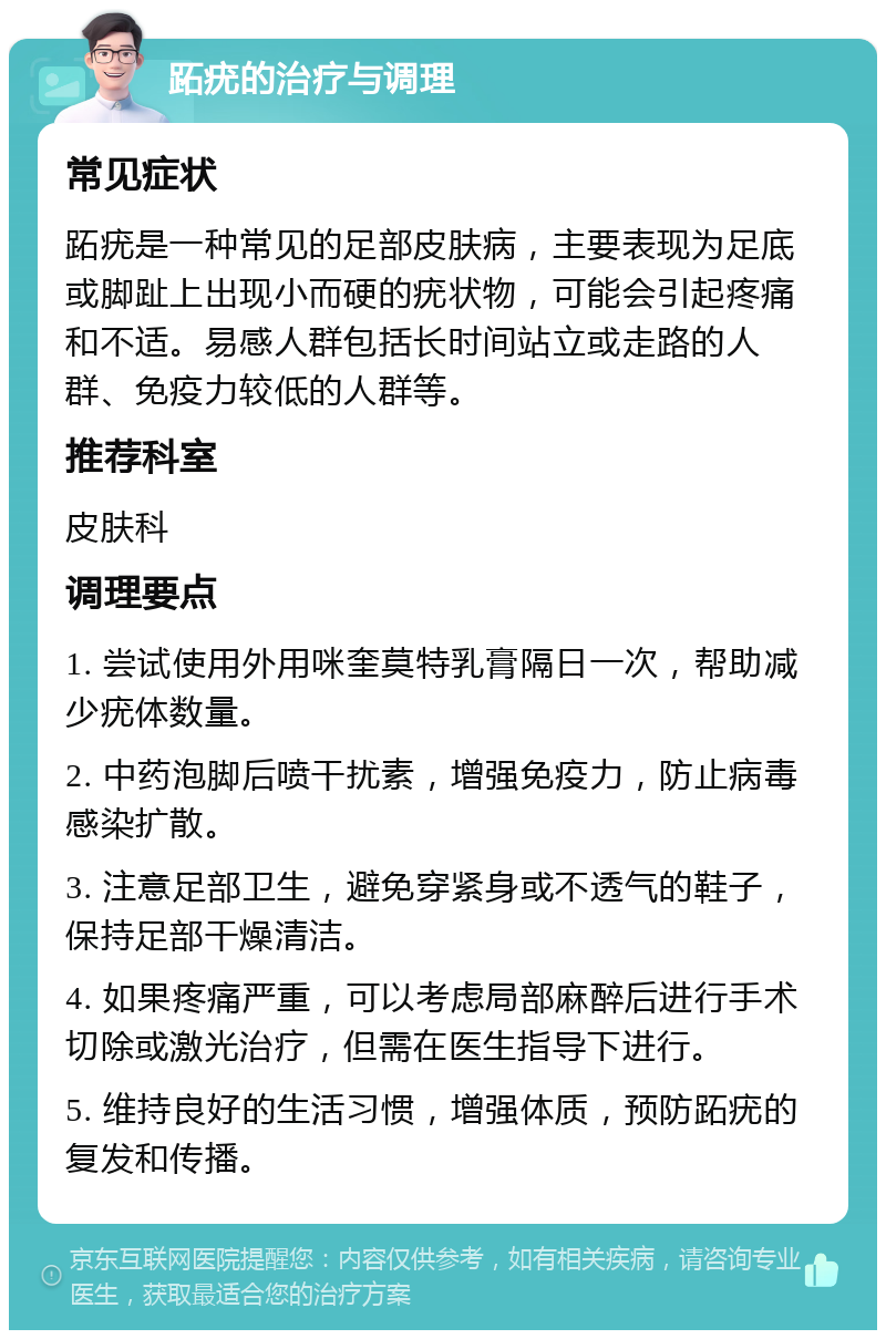 跖疣的治疗与调理 常见症状 跖疣是一种常见的足部皮肤病，主要表现为足底或脚趾上出现小而硬的疣状物，可能会引起疼痛和不适。易感人群包括长时间站立或走路的人群、免疫力较低的人群等。 推荐科室 皮肤科 调理要点 1. 尝试使用外用咪奎莫特乳膏隔日一次，帮助减少疣体数量。 2. 中药泡脚后喷干扰素，增强免疫力，防止病毒感染扩散。 3. 注意足部卫生，避免穿紧身或不透气的鞋子，保持足部干燥清洁。 4. 如果疼痛严重，可以考虑局部麻醉后进行手术切除或激光治疗，但需在医生指导下进行。 5. 维持良好的生活习惯，增强体质，预防跖疣的复发和传播。