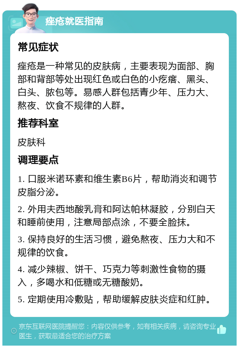 痤疮就医指南 常见症状 痤疮是一种常见的皮肤病，主要表现为面部、胸部和背部等处出现红色或白色的小疙瘩、黑头、白头、脓包等。易感人群包括青少年、压力大、熬夜、饮食不规律的人群。 推荐科室 皮肤科 调理要点 1. 口服米诺环素和维生素B6片，帮助消炎和调节皮脂分泌。 2. 外用夫西地酸乳膏和阿达帕林凝胶，分别白天和睡前使用，注意局部点涂，不要全脸抹。 3. 保持良好的生活习惯，避免熬夜、压力大和不规律的饮食。 4. 减少辣椒、饼干、巧克力等刺激性食物的摄入，多喝水和低糖或无糖酸奶。 5. 定期使用冷敷贴，帮助缓解皮肤炎症和红肿。