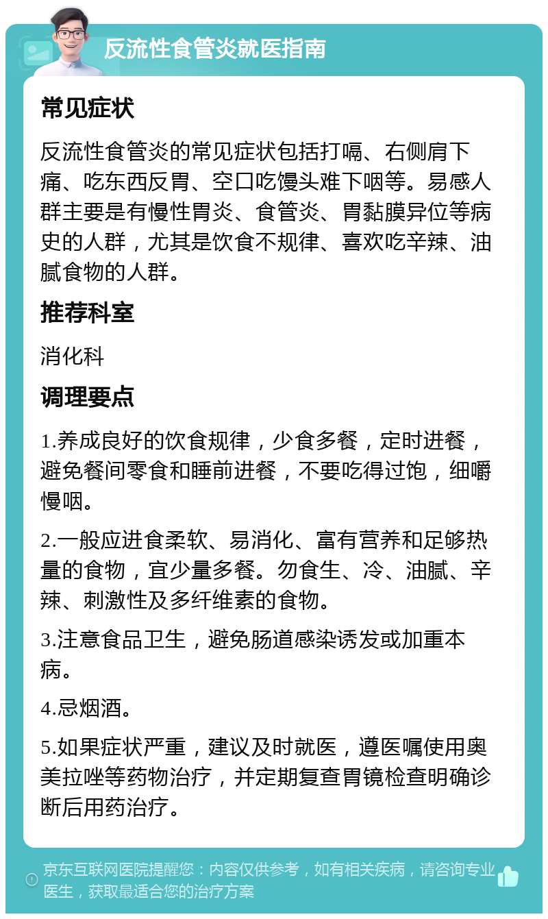 反流性食管炎就医指南 常见症状 反流性食管炎的常见症状包括打嗝、右侧肩下痛、吃东西反胃、空口吃馒头难下咽等。易感人群主要是有慢性胃炎、食管炎、胃黏膜异位等病史的人群，尤其是饮食不规律、喜欢吃辛辣、油腻食物的人群。 推荐科室 消化科 调理要点 1.养成良好的饮食规律，少食多餐，定时进餐，避免餐间零食和睡前进餐，不要吃得过饱，细嚼慢咽。 2.一般应进食柔软、易消化、富有营养和足够热量的食物，宜少量多餐。勿食生、冷、油腻、辛辣、刺激性及多纤维素的食物。 3.注意食品卫生，避免肠道感染诱发或加重本病。 4.忌烟酒。 5.如果症状严重，建议及时就医，遵医嘱使用奥美拉唑等药物治疗，并定期复查胃镜检查明确诊断后用药治疗。