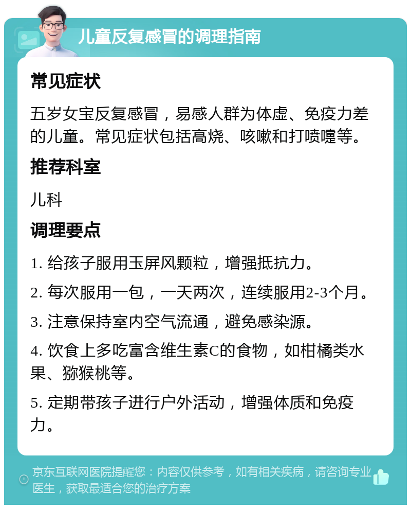 儿童反复感冒的调理指南 常见症状 五岁女宝反复感冒，易感人群为体虚、免疫力差的儿童。常见症状包括高烧、咳嗽和打喷嚏等。 推荐科室 儿科 调理要点 1. 给孩子服用玉屏风颗粒，增强抵抗力。 2. 每次服用一包，一天两次，连续服用2-3个月。 3. 注意保持室内空气流通，避免感染源。 4. 饮食上多吃富含维生素C的食物，如柑橘类水果、猕猴桃等。 5. 定期带孩子进行户外活动，增强体质和免疫力。