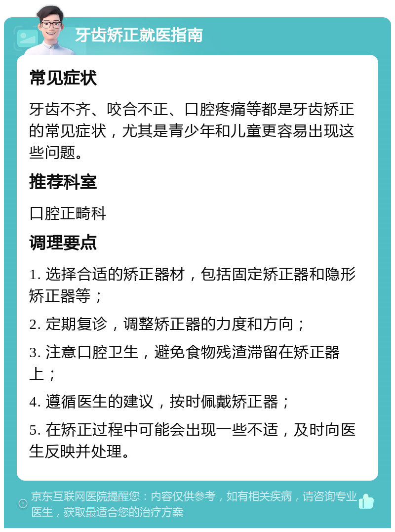 牙齿矫正就医指南 常见症状 牙齿不齐、咬合不正、口腔疼痛等都是牙齿矫正的常见症状，尤其是青少年和儿童更容易出现这些问题。 推荐科室 口腔正畸科 调理要点 1. 选择合适的矫正器材，包括固定矫正器和隐形矫正器等； 2. 定期复诊，调整矫正器的力度和方向； 3. 注意口腔卫生，避免食物残渣滞留在矫正器上； 4. 遵循医生的建议，按时佩戴矫正器； 5. 在矫正过程中可能会出现一些不适，及时向医生反映并处理。