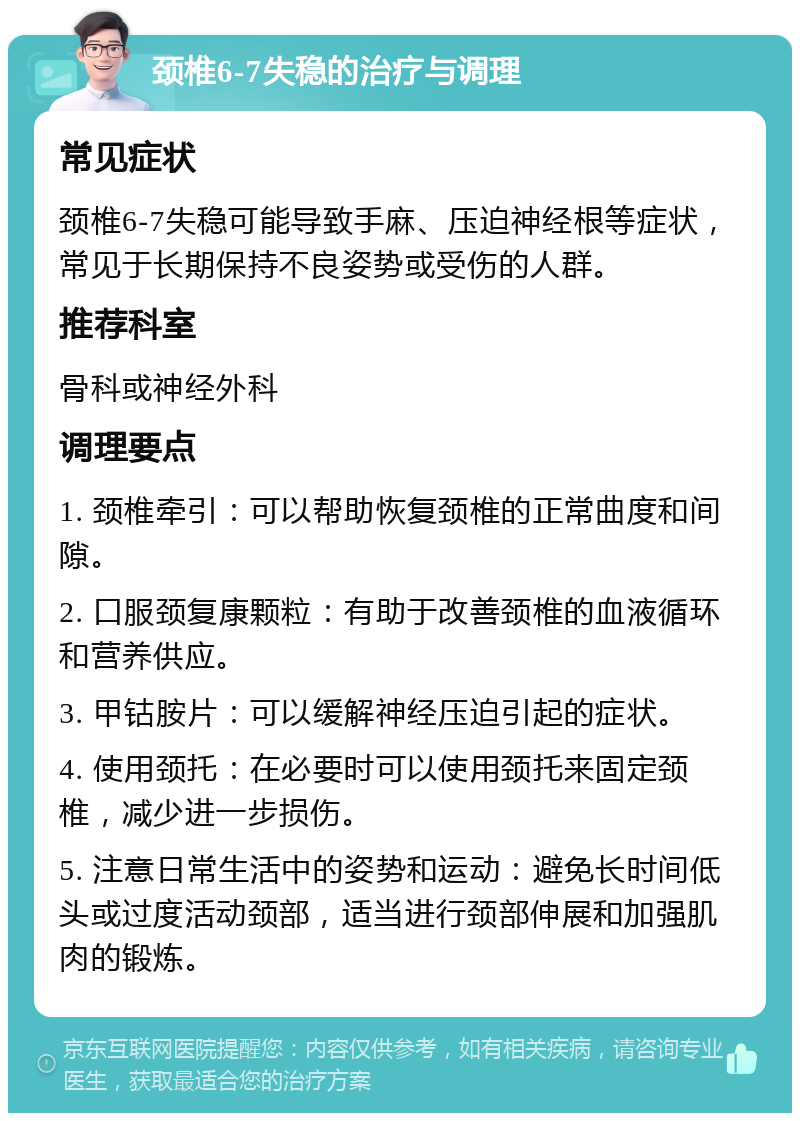 颈椎6-7失稳的治疗与调理 常见症状 颈椎6-7失稳可能导致手麻、压迫神经根等症状，常见于长期保持不良姿势或受伤的人群。 推荐科室 骨科或神经外科 调理要点 1. 颈椎牵引：可以帮助恢复颈椎的正常曲度和间隙。 2. 口服颈复康颗粒：有助于改善颈椎的血液循环和营养供应。 3. 甲钴胺片：可以缓解神经压迫引起的症状。 4. 使用颈托：在必要时可以使用颈托来固定颈椎，减少进一步损伤。 5. 注意日常生活中的姿势和运动：避免长时间低头或过度活动颈部，适当进行颈部伸展和加强肌肉的锻炼。