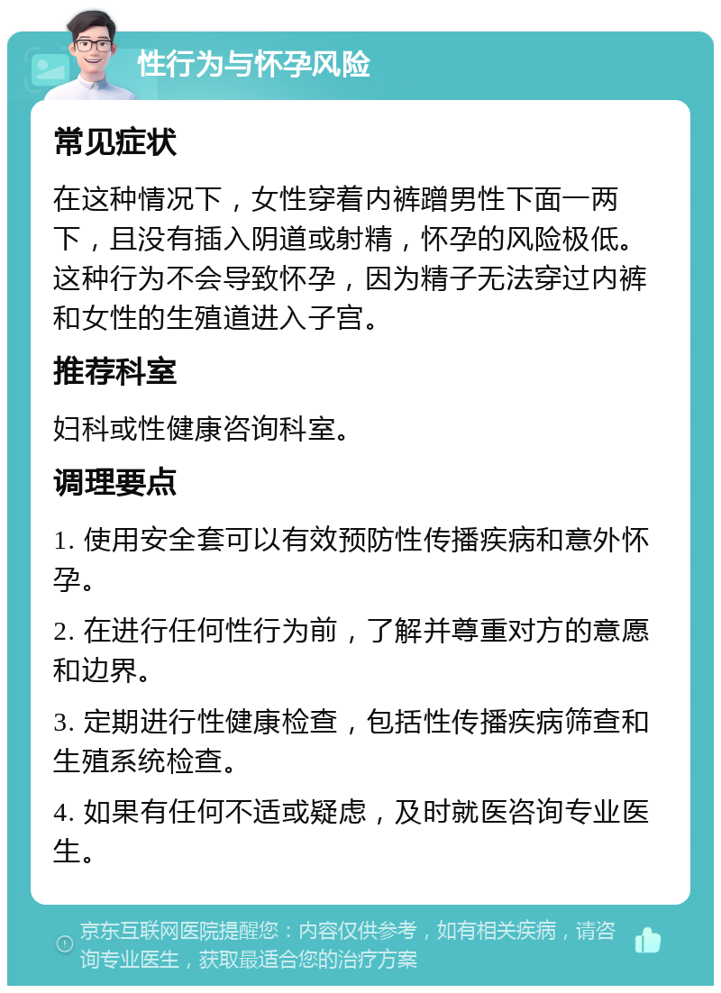 性行为与怀孕风险 常见症状 在这种情况下，女性穿着内裤蹭男性下面一两下，且没有插入阴道或射精，怀孕的风险极低。这种行为不会导致怀孕，因为精子无法穿过内裤和女性的生殖道进入子宫。 推荐科室 妇科或性健康咨询科室。 调理要点 1. 使用安全套可以有效预防性传播疾病和意外怀孕。 2. 在进行任何性行为前，了解并尊重对方的意愿和边界。 3. 定期进行性健康检查，包括性传播疾病筛查和生殖系统检查。 4. 如果有任何不适或疑虑，及时就医咨询专业医生。