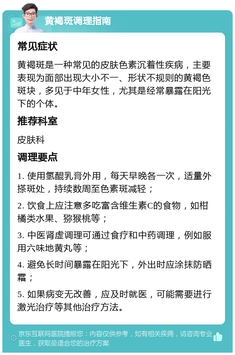 黄褐斑调理指南 常见症状 黄褐斑是一种常见的皮肤色素沉着性疾病，主要表现为面部出现大小不一、形状不规则的黄褐色斑块，多见于中年女性，尤其是经常暴露在阳光下的个体。 推荐科室 皮肤科 调理要点 1. 使用氢醌乳膏外用，每天早晚各一次，适量外搽斑处，持续数周至色素斑减轻； 2. 饮食上应注意多吃富含维生素C的食物，如柑橘类水果、猕猴桃等； 3. 中医肾虚调理可通过食疗和中药调理，例如服用六味地黄丸等； 4. 避免长时间暴露在阳光下，外出时应涂抹防晒霜； 5. 如果病变无改善，应及时就医，可能需要进行激光治疗等其他治疗方法。