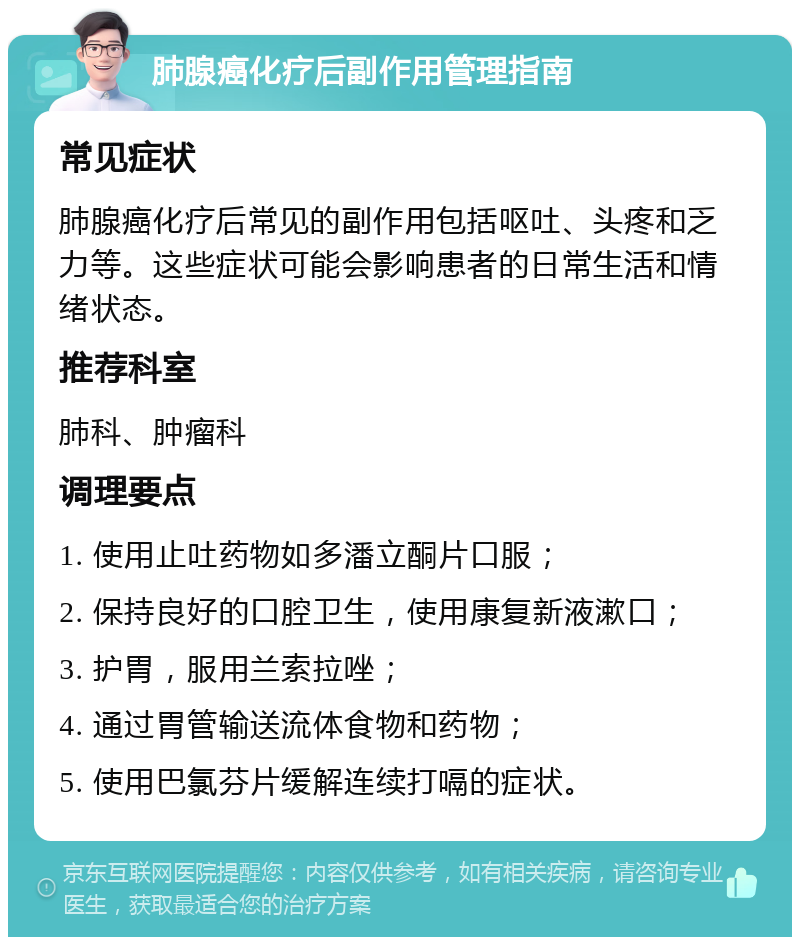 肺腺癌化疗后副作用管理指南 常见症状 肺腺癌化疗后常见的副作用包括呕吐、头疼和乏力等。这些症状可能会影响患者的日常生活和情绪状态。 推荐科室 肺科、肿瘤科 调理要点 1. 使用止吐药物如多潘立酮片口服； 2. 保持良好的口腔卫生，使用康复新液漱口； 3. 护胃，服用兰索拉唑； 4. 通过胃管输送流体食物和药物； 5. 使用巴氯芬片缓解连续打嗝的症状。