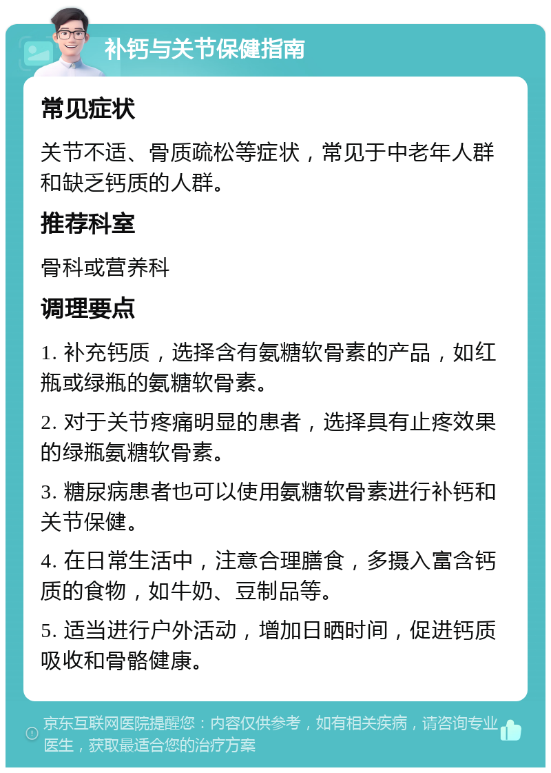 补钙与关节保健指南 常见症状 关节不适、骨质疏松等症状，常见于中老年人群和缺乏钙质的人群。 推荐科室 骨科或营养科 调理要点 1. 补充钙质，选择含有氨糖软骨素的产品，如红瓶或绿瓶的氨糖软骨素。 2. 对于关节疼痛明显的患者，选择具有止疼效果的绿瓶氨糖软骨素。 3. 糖尿病患者也可以使用氨糖软骨素进行补钙和关节保健。 4. 在日常生活中，注意合理膳食，多摄入富含钙质的食物，如牛奶、豆制品等。 5. 适当进行户外活动，增加日晒时间，促进钙质吸收和骨骼健康。